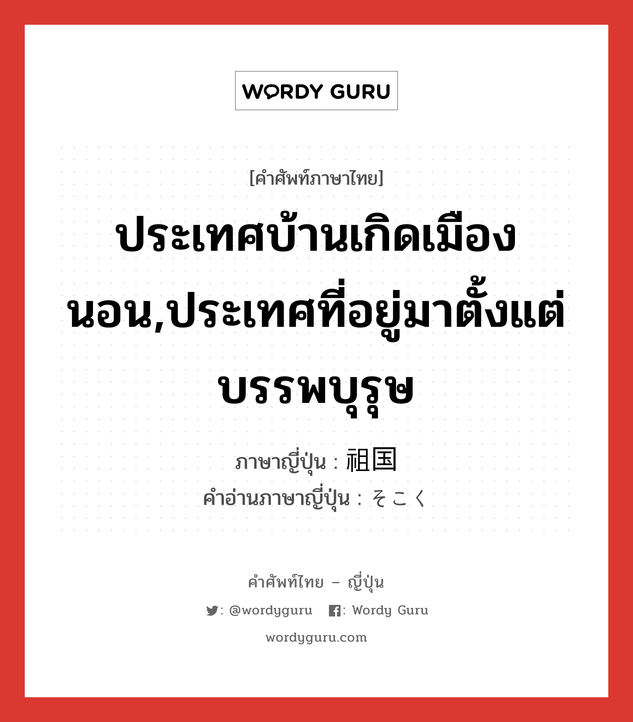 ประเทศบ้านเกิดเมืองนอน,ประเทศที่อยู่มาตั้งแต่บรรพบุรุษ ภาษาญี่ปุ่นคืออะไร, คำศัพท์ภาษาไทย - ญี่ปุ่น ประเทศบ้านเกิดเมืองนอน,ประเทศที่อยู่มาตั้งแต่บรรพบุรุษ ภาษาญี่ปุ่น 祖国 คำอ่านภาษาญี่ปุ่น そこく หมวด n หมวด n