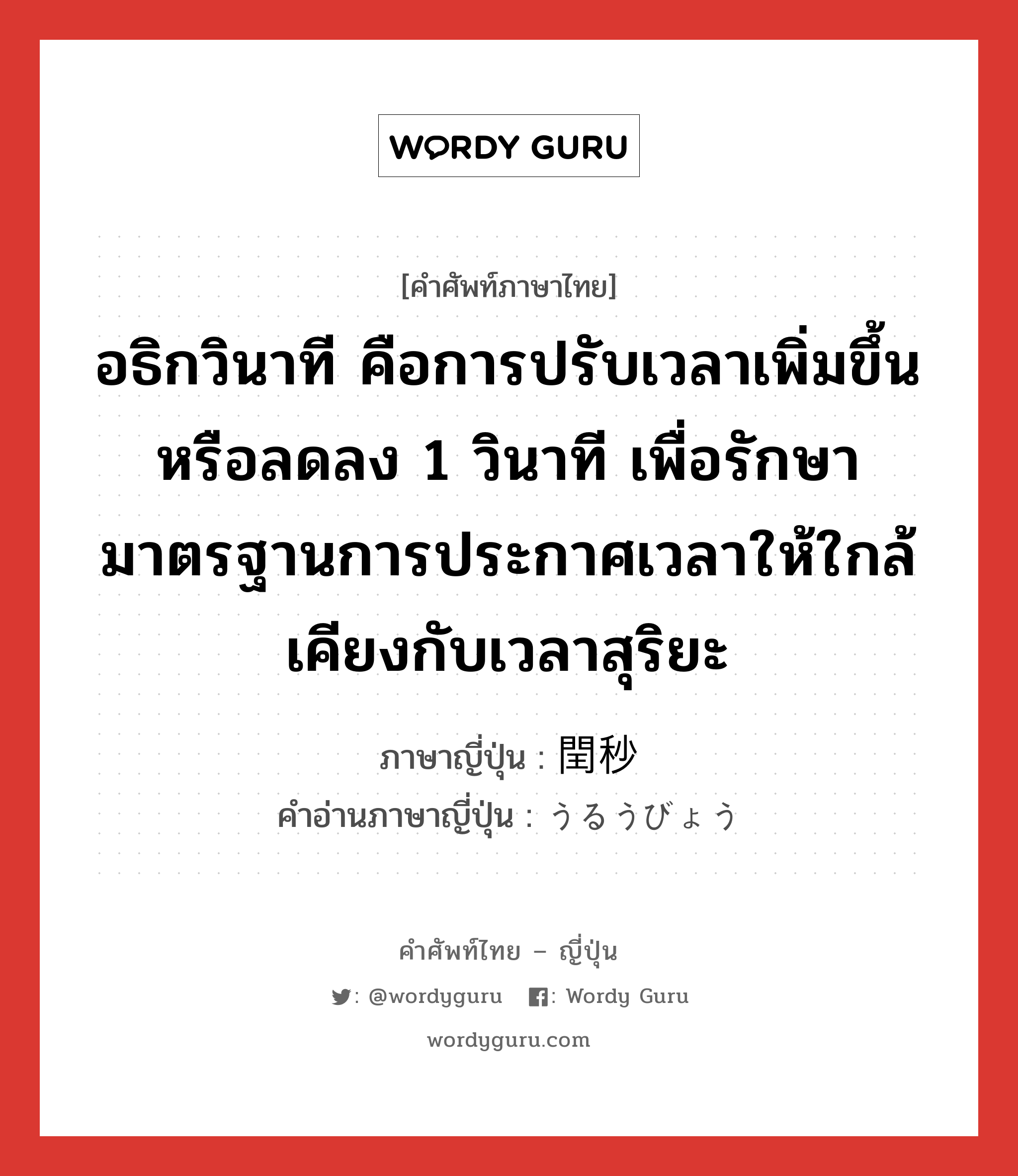 อธิกวินาที คือการปรับเวลาเพิ่มขึ้นหรือลดลง 1 วินาที เพื่อรักษามาตรฐานการประกาศเวลาให้ใกล้เคียงกับเวลาสุริยะ ภาษาญี่ปุ่นคืออะไร, คำศัพท์ภาษาไทย - ญี่ปุ่น อธิกวินาที คือการปรับเวลาเพิ่มขึ้นหรือลดลง 1 วินาที เพื่อรักษามาตรฐานการประกาศเวลาให้ใกล้เคียงกับเวลาสุริยะ ภาษาญี่ปุ่น 閏秒 คำอ่านภาษาญี่ปุ่น うるうびょう หมวด n หมวด n