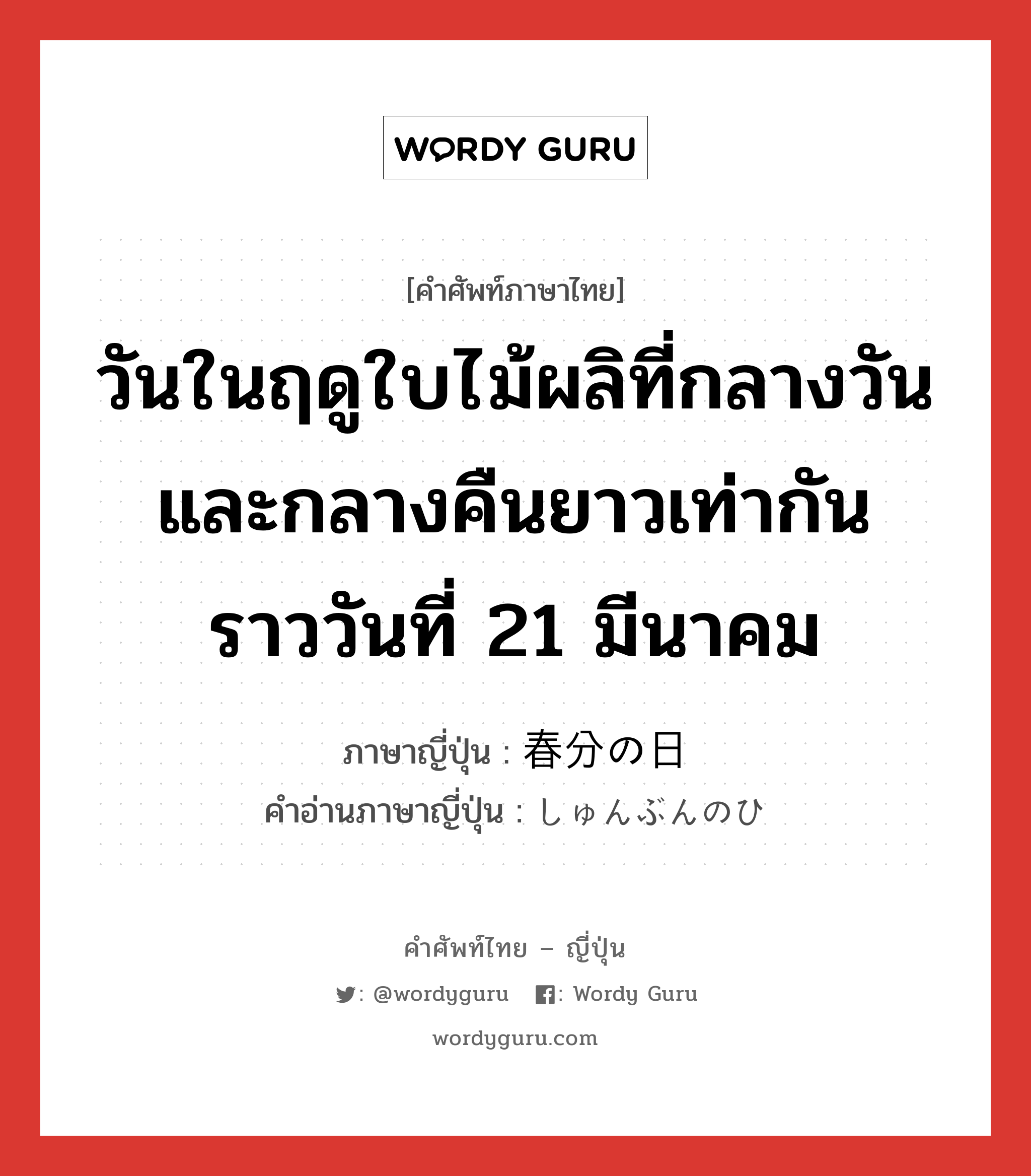 วันในฤดูใบไม้ผลิที่กลางวันและกลางคืนยาวเท่ากัน ราววันที่ 21 มีนาคม ภาษาญี่ปุ่นคืออะไร, คำศัพท์ภาษาไทย - ญี่ปุ่น วันในฤดูใบไม้ผลิที่กลางวันและกลางคืนยาวเท่ากัน ราววันที่ 21 มีนาคม ภาษาญี่ปุ่น 春分の日 คำอ่านภาษาญี่ปุ่น しゅんぶんのひ หมวด n หมวด n