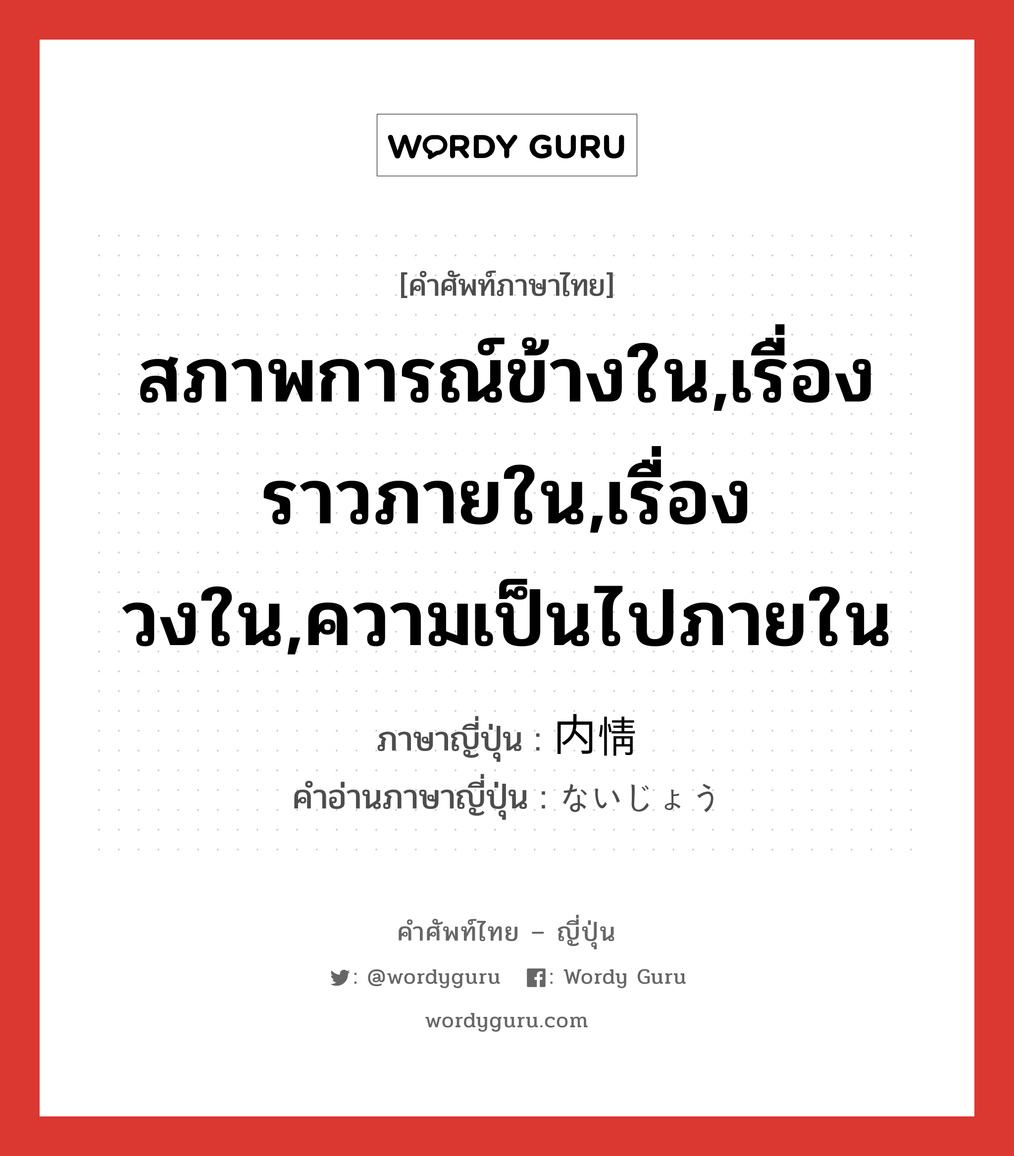 สภาพการณ์ข้างใน,เรื่องราวภายใน,เรื่องวงใน,ความเป็นไปภายใน ภาษาญี่ปุ่นคืออะไร, คำศัพท์ภาษาไทย - ญี่ปุ่น สภาพการณ์ข้างใน,เรื่องราวภายใน,เรื่องวงใน,ความเป็นไปภายใน ภาษาญี่ปุ่น 内情 คำอ่านภาษาญี่ปุ่น ないじょう หมวด n หมวด n