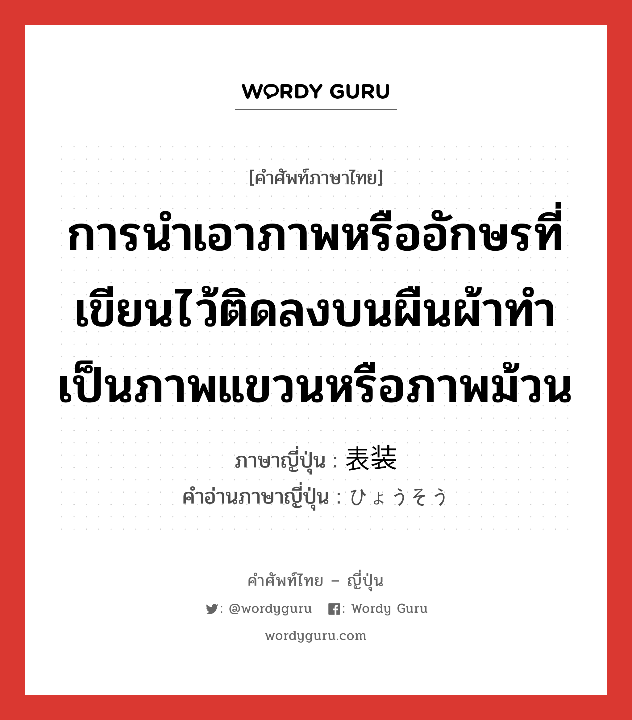 การนำเอาภาพหรืออักษรที่เขียนไว้ติดลงบนผืนผ้าทำเป็นภาพแขวนหรือภาพม้วน ภาษาญี่ปุ่นคืออะไร, คำศัพท์ภาษาไทย - ญี่ปุ่น การนำเอาภาพหรืออักษรที่เขียนไว้ติดลงบนผืนผ้าทำเป็นภาพแขวนหรือภาพม้วน ภาษาญี่ปุ่น 表装 คำอ่านภาษาญี่ปุ่น ひょうそう หมวด n หมวด n