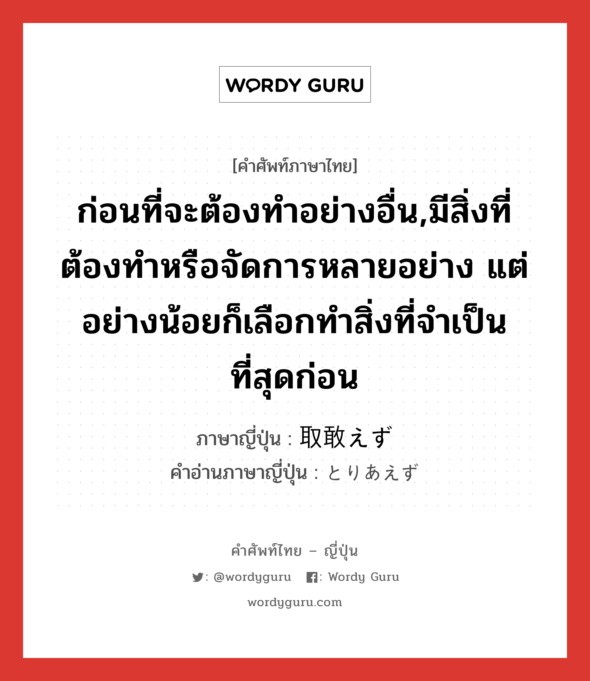 ก่อนที่จะต้องทำอย่างอื่น,มีสิ่งที่ต้องทำหรือจัดการหลายอย่าง แต่อย่างน้อยก็เลือกทำสิ่งที่จำเป็นที่สุดก่อน ภาษาญี่ปุ่นคืออะไร, คำศัพท์ภาษาไทย - ญี่ปุ่น ก่อนที่จะต้องทำอย่างอื่น,มีสิ่งที่ต้องทำหรือจัดการหลายอย่าง แต่อย่างน้อยก็เลือกทำสิ่งที่จำเป็นที่สุดก่อน ภาษาญี่ปุ่น 取敢えず คำอ่านภาษาญี่ปุ่น とりあえず หมวด adv หมวด adv