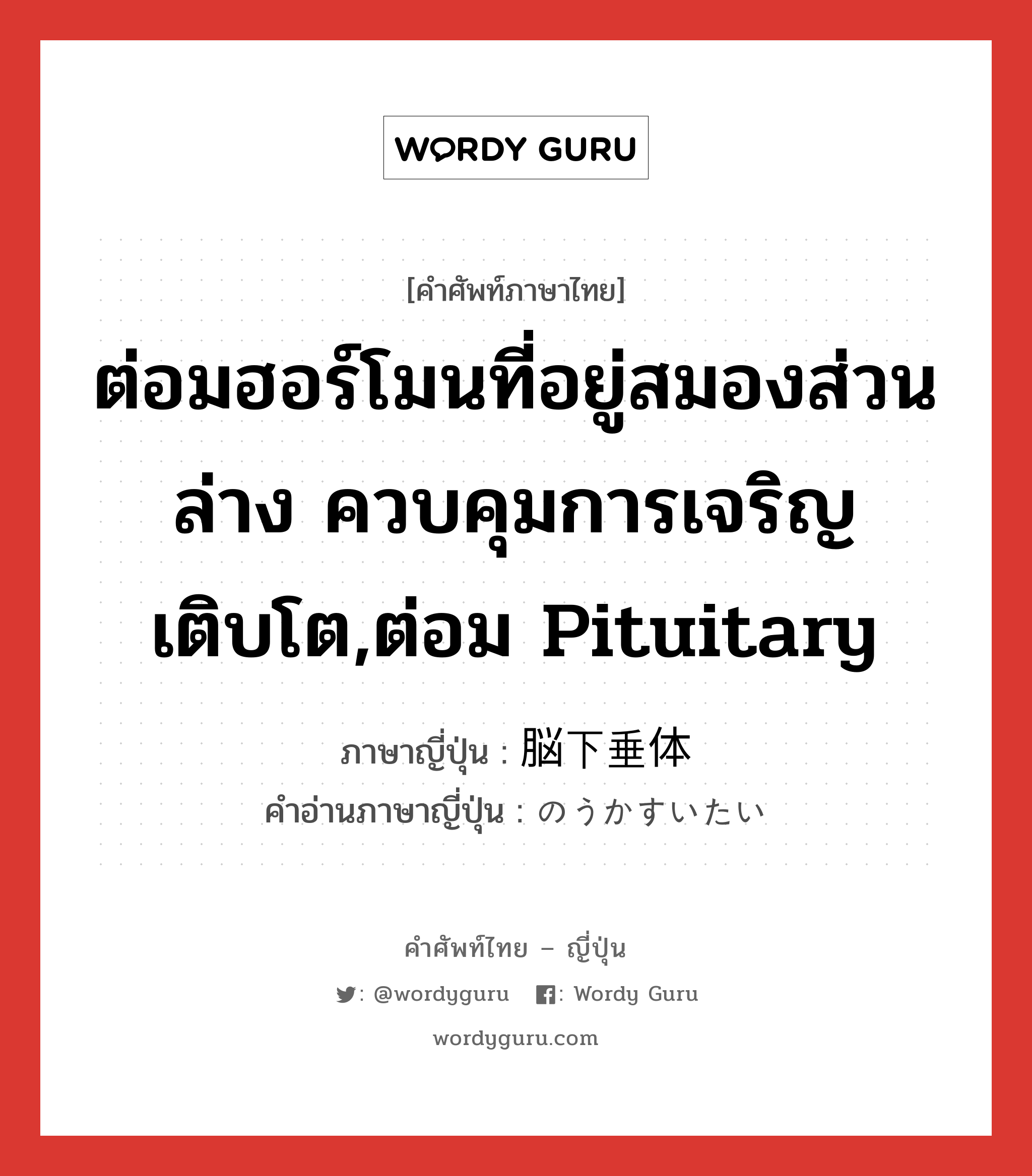 ต่อมฮอร์โมนที่อยู่สมองส่วนล่าง ควบคุมการเจริญเติบโต,ต่อม pituitary ภาษาญี่ปุ่นคืออะไร, คำศัพท์ภาษาไทย - ญี่ปุ่น ต่อมฮอร์โมนที่อยู่สมองส่วนล่าง ควบคุมการเจริญเติบโต,ต่อม pituitary ภาษาญี่ปุ่น 脳下垂体 คำอ่านภาษาญี่ปุ่น のうかすいたい หมวด n หมวด n