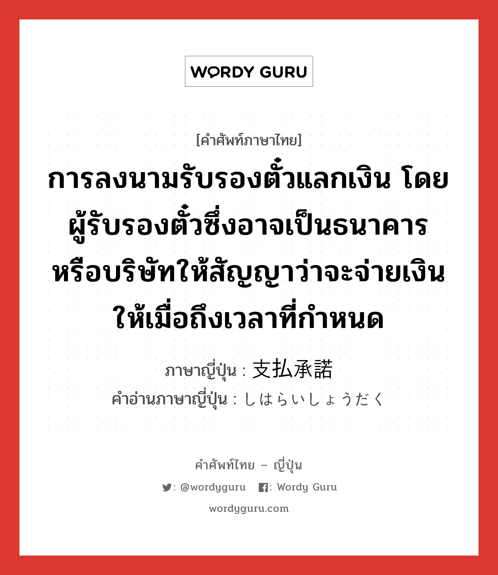 การลงนามรับรองตั๋วแลกเงิน โดยผู้รับรองตั๋วซึ่งอาจเป็นธนาคารหรือบริษัทให้สัญญาว่าจะจ่ายเงินให้เมื่อถึงเวลาที่กำหนด ภาษาญี่ปุ่นคืออะไร, คำศัพท์ภาษาไทย - ญี่ปุ่น การลงนามรับรองตั๋วแลกเงิน โดยผู้รับรองตั๋วซึ่งอาจเป็นธนาคารหรือบริษัทให้สัญญาว่าจะจ่ายเงินให้เมื่อถึงเวลาที่กำหนด ภาษาญี่ปุ่น 支払承諾 คำอ่านภาษาญี่ปุ่น しはらいしょうだく หมวด n หมวด n