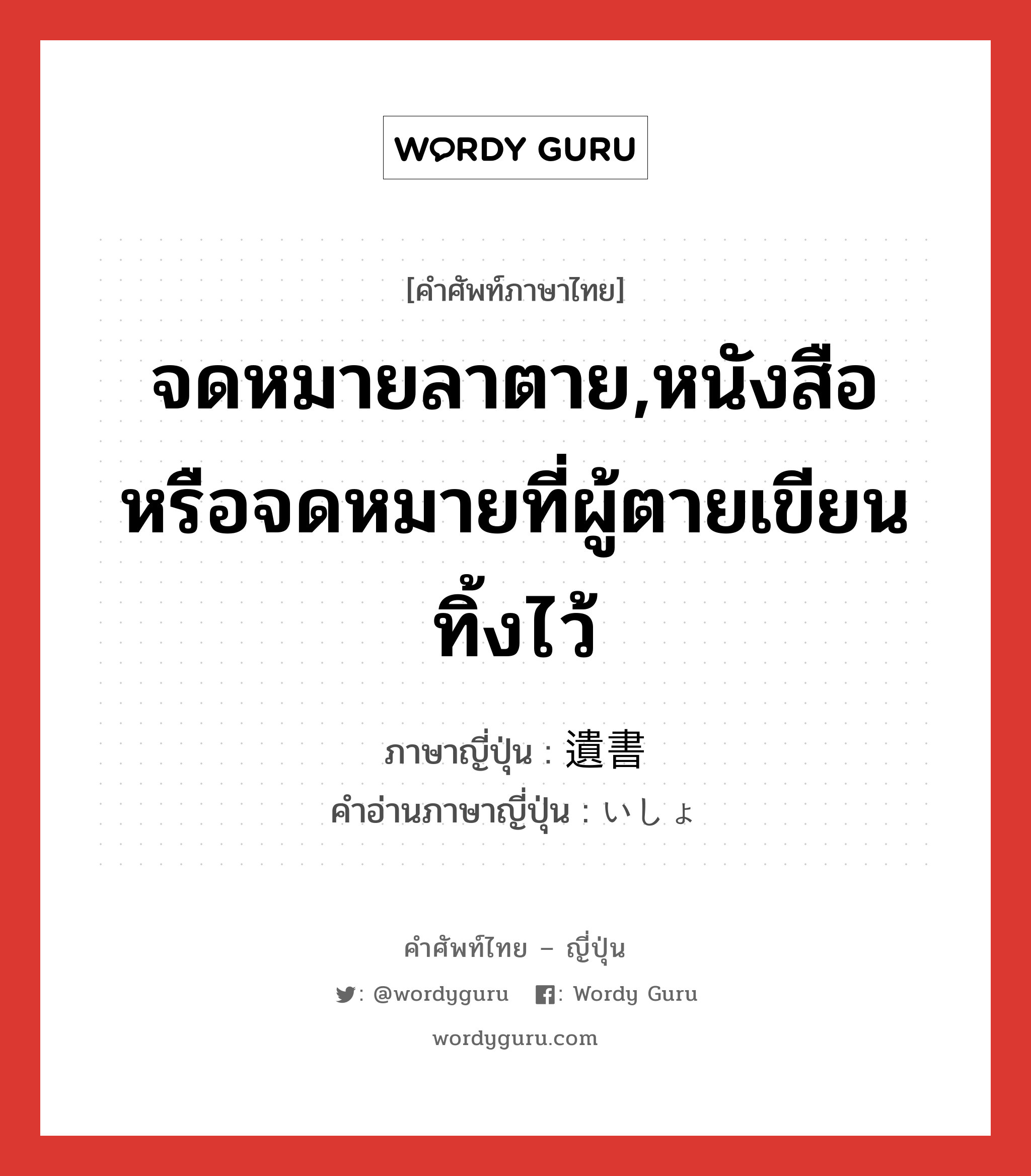 จดหมายลาตาย,หนังสือหรือจดหมายที่ผู้ตายเขียนทิ้งไว้ ภาษาญี่ปุ่นคืออะไร, คำศัพท์ภาษาไทย - ญี่ปุ่น จดหมายลาตาย,หนังสือหรือจดหมายที่ผู้ตายเขียนทิ้งไว้ ภาษาญี่ปุ่น 遺書 คำอ่านภาษาญี่ปุ่น いしょ หมวด n หมวด n