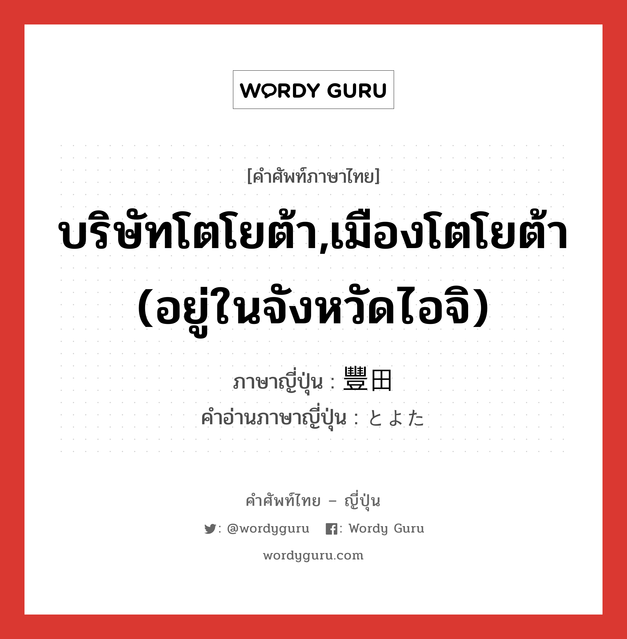 บริษัทโตโยต้า,เมืองโตโยต้า (อยู่ในจังหวัดไอจิ) ภาษาญี่ปุ่นคืออะไร, คำศัพท์ภาษาไทย - ญี่ปุ่น บริษัทโตโยต้า,เมืองโตโยต้า (อยู่ในจังหวัดไอจิ) ภาษาญี่ปุ่น 豐田 คำอ่านภาษาญี่ปุ่น とよた หมวด n หมวด n