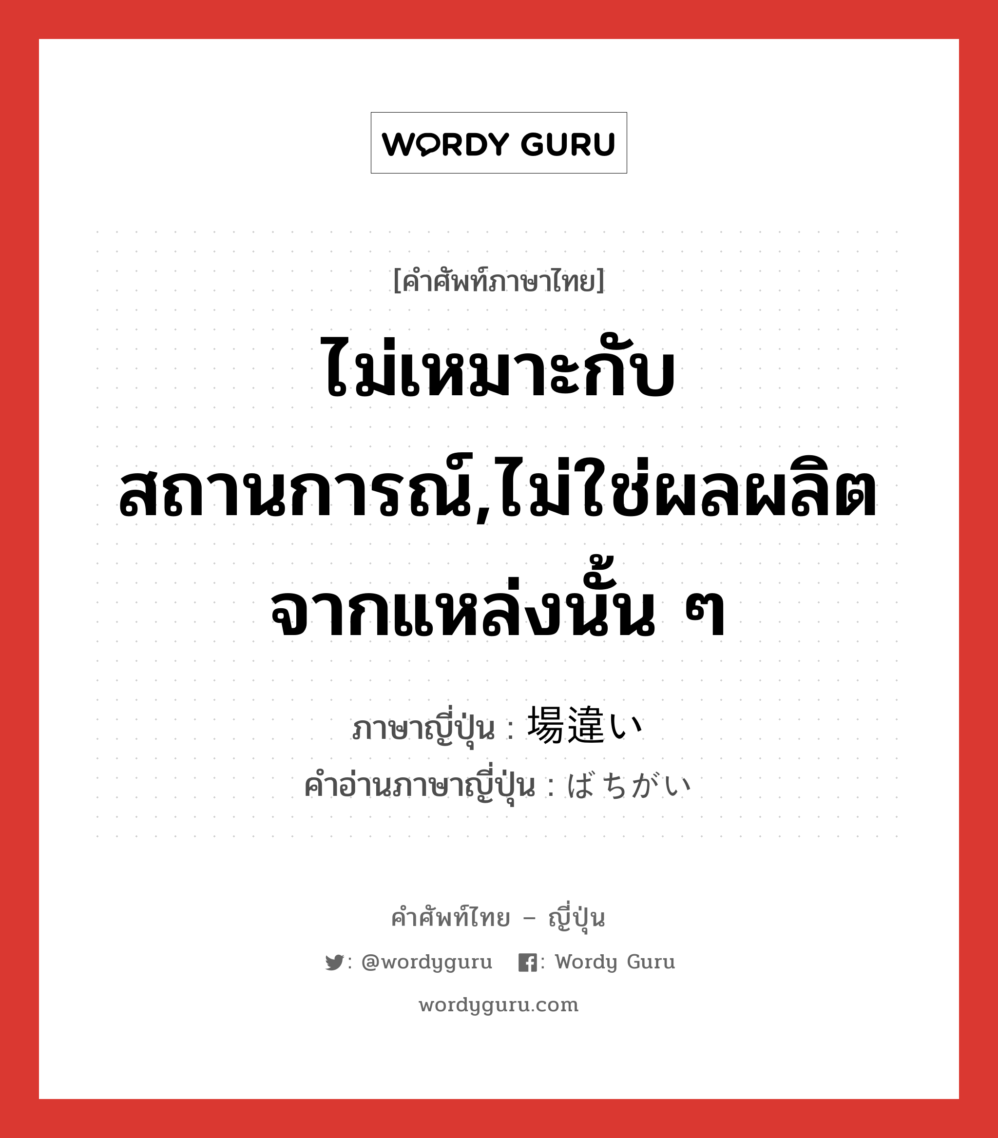 ไม่เหมาะกับสถานการณ์,ไม่ใช่ผลผลิตจากแหล่งนั้น ๆ ภาษาญี่ปุ่นคืออะไร, คำศัพท์ภาษาไทย - ญี่ปุ่น ไม่เหมาะกับสถานการณ์,ไม่ใช่ผลผลิตจากแหล่งนั้น ๆ ภาษาญี่ปุ่น 場違い คำอ่านภาษาญี่ปุ่น ばちがい หมวด exp หมวด exp