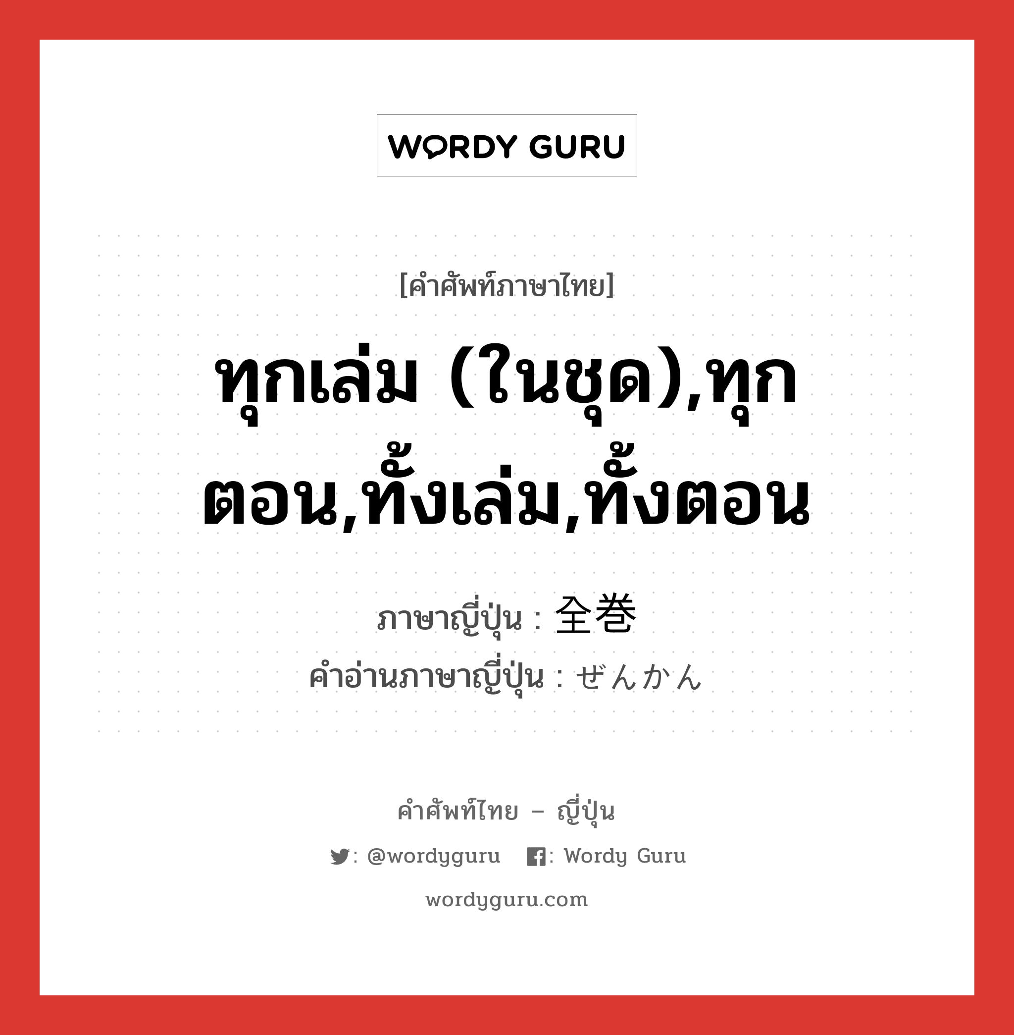 ทุกเล่ม (ในชุด),ทุกตอน,ทั้งเล่ม,ทั้งตอน ภาษาญี่ปุ่นคืออะไร, คำศัพท์ภาษาไทย - ญี่ปุ่น ทุกเล่ม (ในชุด),ทุกตอน,ทั้งเล่ม,ทั้งตอน ภาษาญี่ปุ่น 全巻 คำอ่านภาษาญี่ปุ่น ぜんかん หมวด n หมวด n