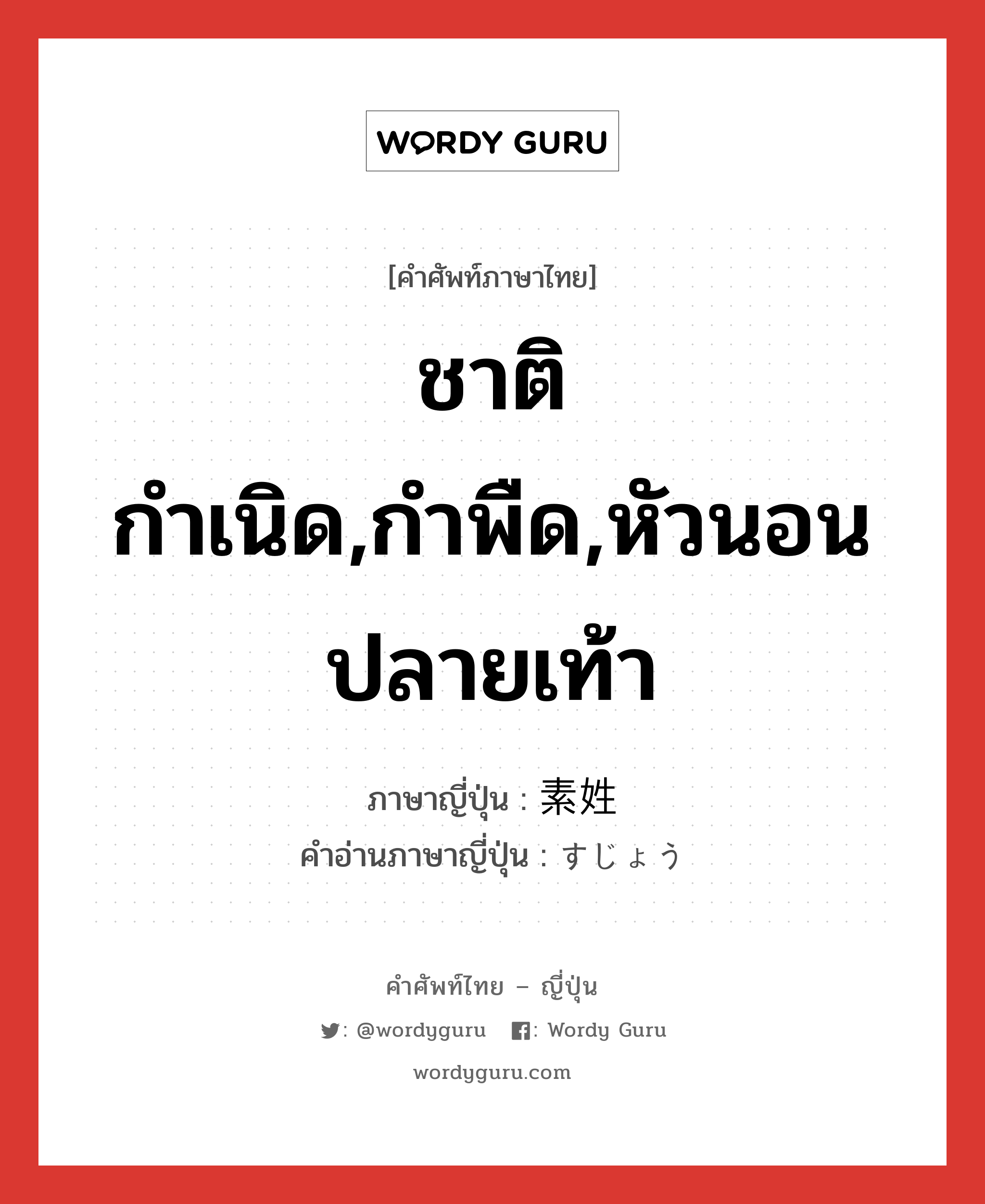 ชาติกำเนิด,กำพืด,หัวนอนปลายเท้า ภาษาญี่ปุ่นคืออะไร, คำศัพท์ภาษาไทย - ญี่ปุ่น ชาติกำเนิด,กำพืด,หัวนอนปลายเท้า ภาษาญี่ปุ่น 素姓 คำอ่านภาษาญี่ปุ่น すじょう หมวด n หมวด n