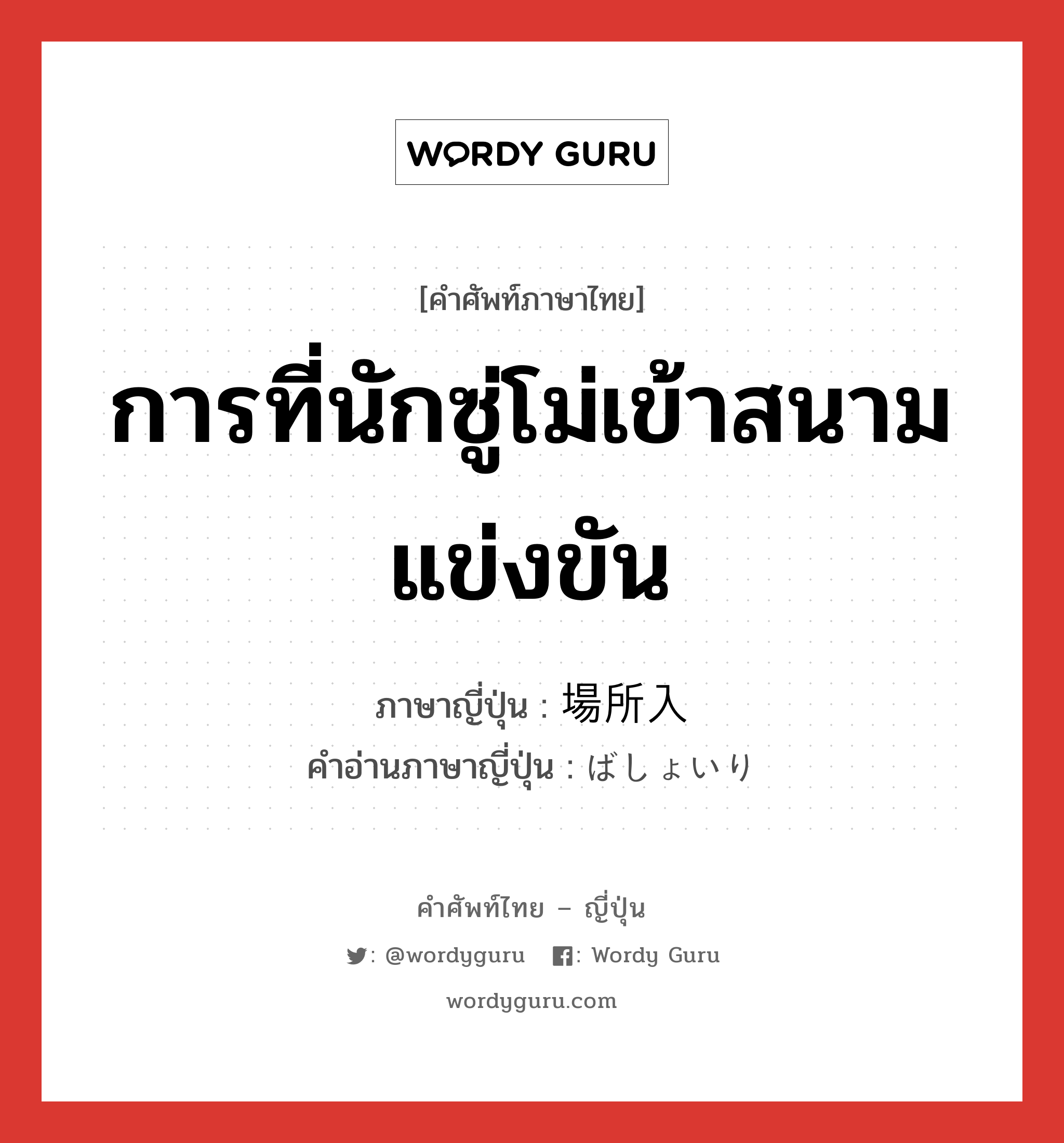 การที่นักซู่โม่เข้าสนามแข่งขัน ภาษาญี่ปุ่นคืออะไร, คำศัพท์ภาษาไทย - ญี่ปุ่น การที่นักซู่โม่เข้าสนามแข่งขัน ภาษาญี่ปุ่น 場所入 คำอ่านภาษาญี่ปุ่น ばしょいり หมวด n หมวด n