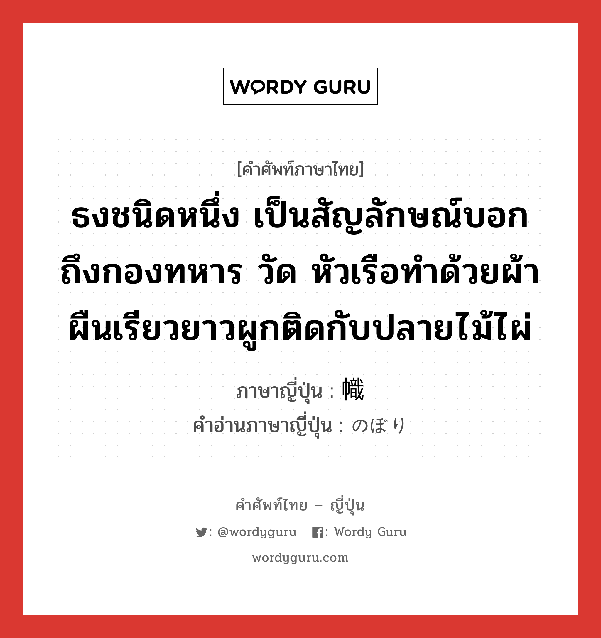 ธงชนิดหนึ่ง เป็นสัญลักษณ์บอกถึงกองทหาร วัด หัวเรือทำด้วยผ้าผืนเรียวยาวผูกติดกับปลายไม้ไผ่ ภาษาญี่ปุ่นคืออะไร, คำศัพท์ภาษาไทย - ญี่ปุ่น ธงชนิดหนึ่ง เป็นสัญลักษณ์บอกถึงกองทหาร วัด หัวเรือทำด้วยผ้าผืนเรียวยาวผูกติดกับปลายไม้ไผ่ ภาษาญี่ปุ่น 幟 คำอ่านภาษาญี่ปุ่น のぼり หมวด n หมวด n