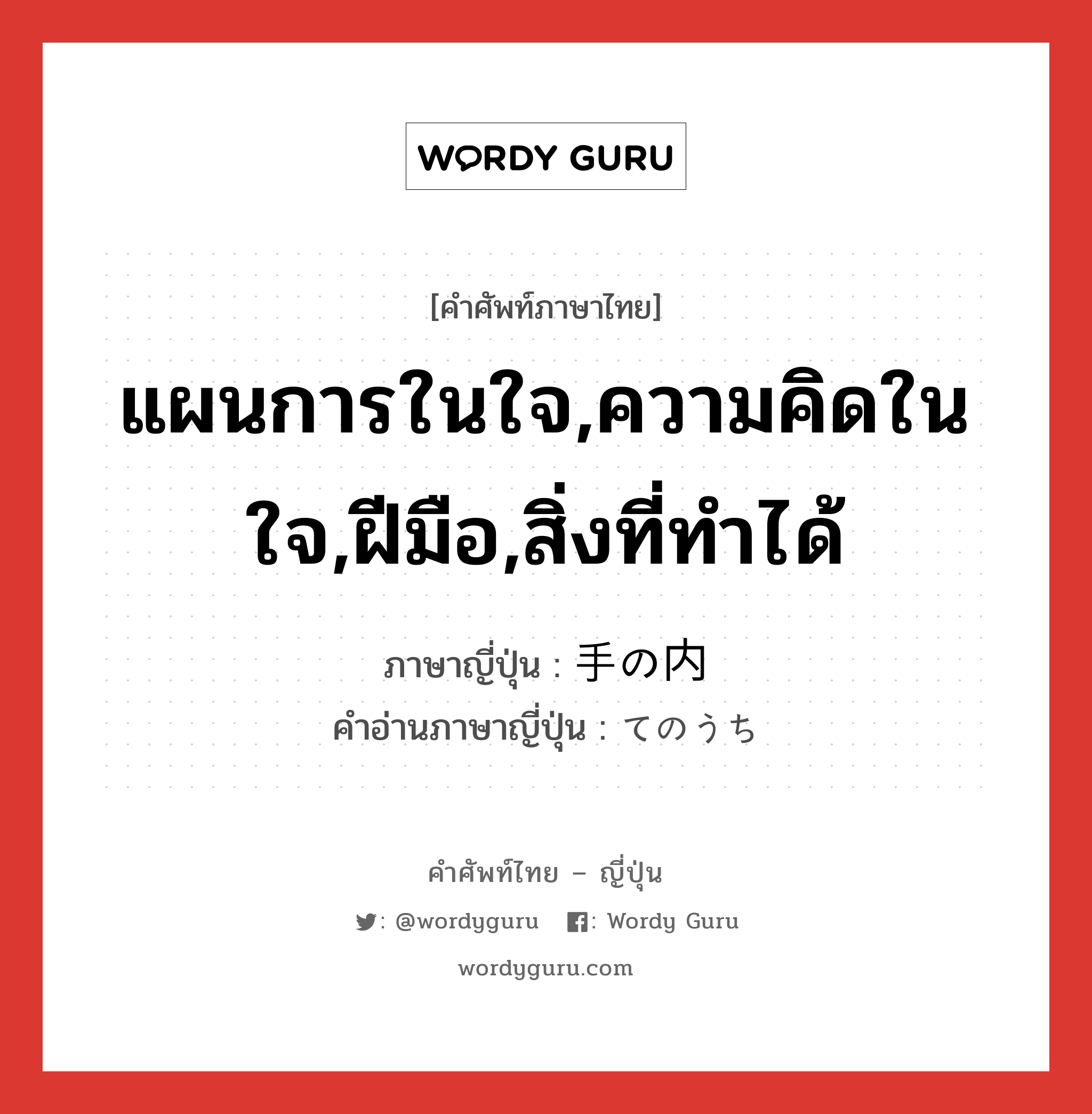 แผนการในใจ,ความคิดในใจ,ฝีมือ,สิ่งที่ทำได้ ภาษาญี่ปุ่นคืออะไร, คำศัพท์ภาษาไทย - ญี่ปุ่น แผนการในใจ,ความคิดในใจ,ฝีมือ,สิ่งที่ทำได้ ภาษาญี่ปุ่น 手の内 คำอ่านภาษาญี่ปุ่น てのうち หมวด n หมวด n