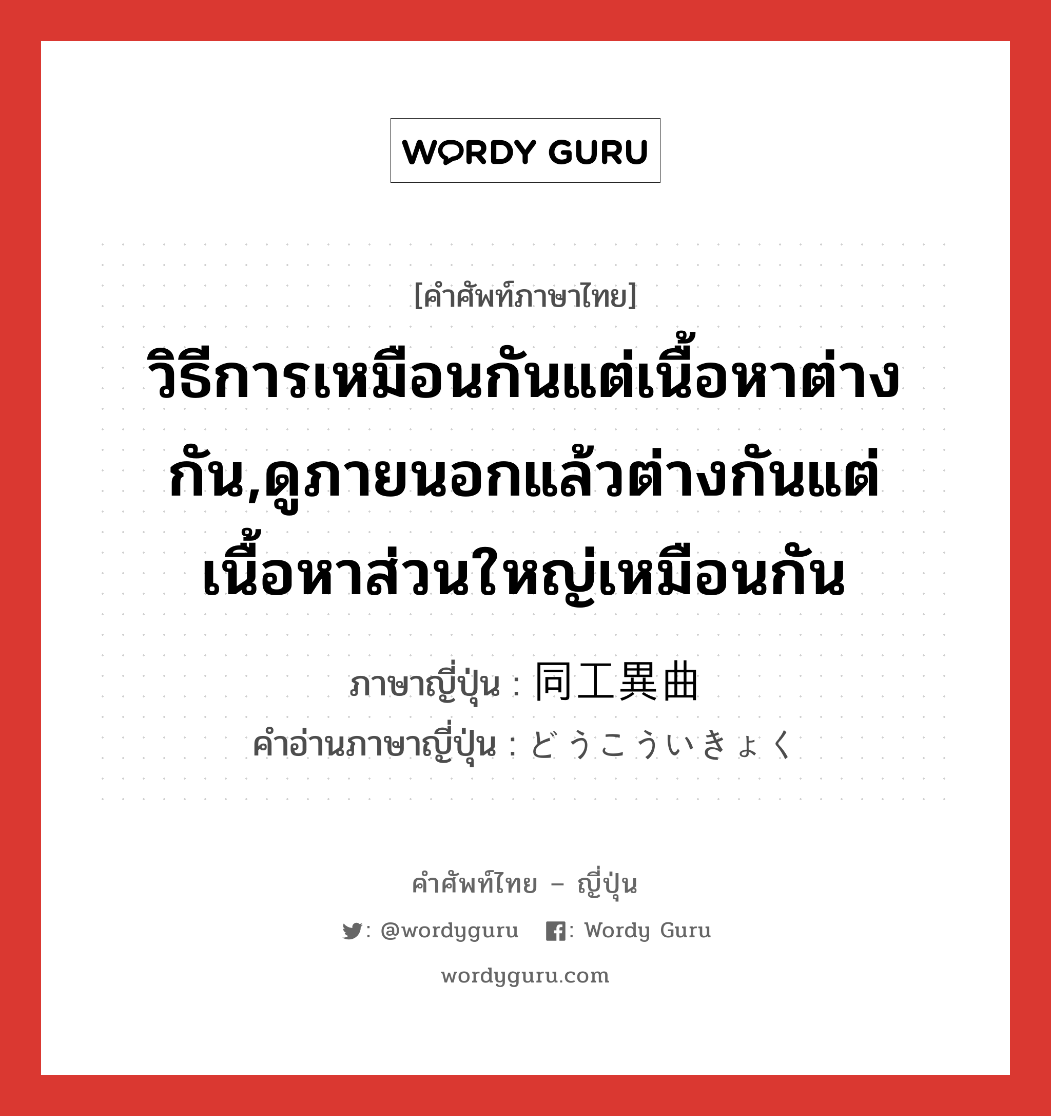 วิธีการเหมือนกันแต่เนื้อหาต่างกัน,ดูภายนอกแล้วต่างกันแต่เนื้อหาส่วนใหญ่เหมือนกัน ภาษาญี่ปุ่นคืออะไร, คำศัพท์ภาษาไทย - ญี่ปุ่น วิธีการเหมือนกันแต่เนื้อหาต่างกัน,ดูภายนอกแล้วต่างกันแต่เนื้อหาส่วนใหญ่เหมือนกัน ภาษาญี่ปุ่น 同工異曲 คำอ่านภาษาญี่ปุ่น どうこういきょく หมวด n หมวด n