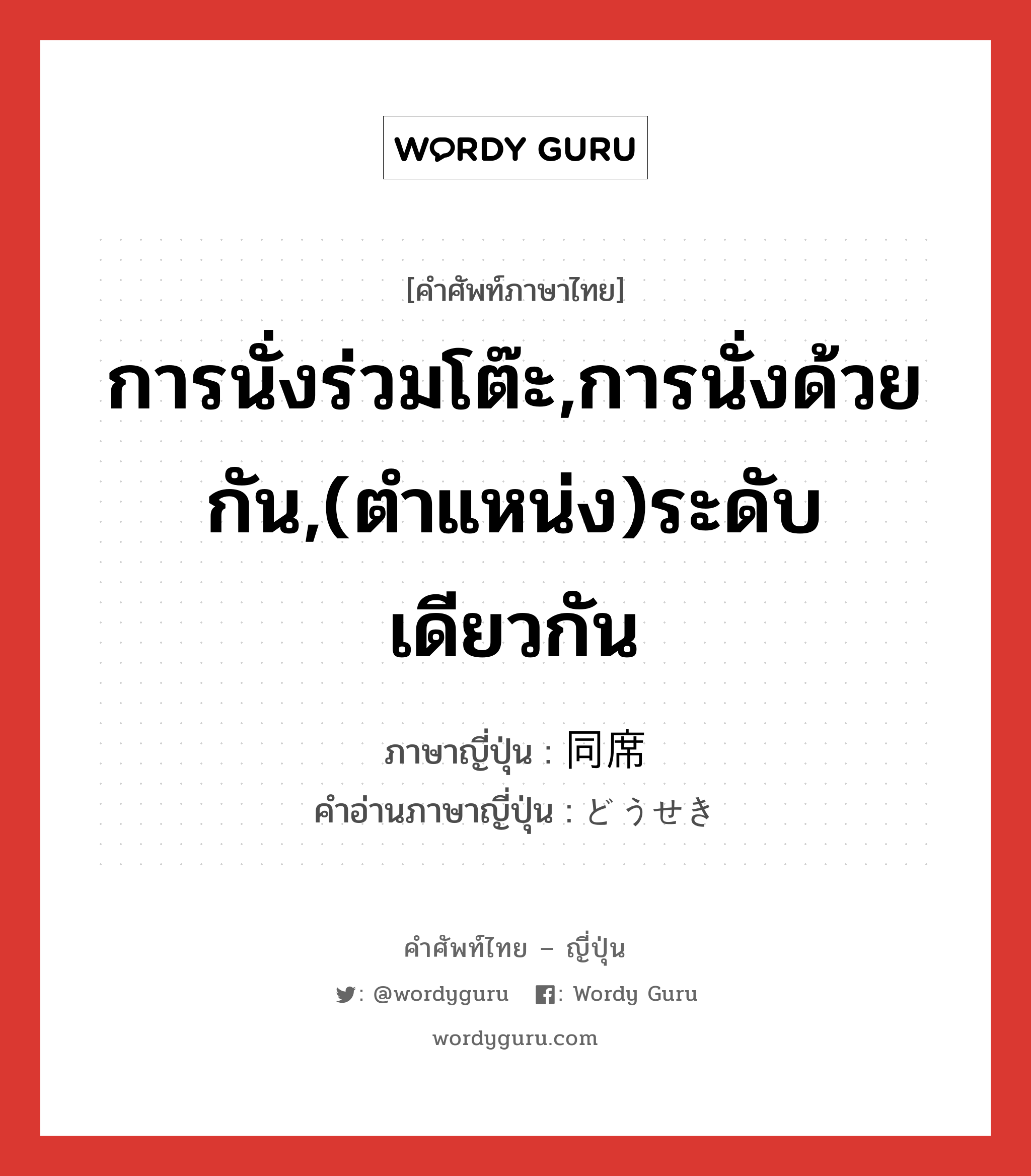 การนั่งร่วมโต๊ะ,การนั่งด้วยกัน,(ตำแหน่ง)ระดับเดียวกัน ภาษาญี่ปุ่นคืออะไร, คำศัพท์ภาษาไทย - ญี่ปุ่น การนั่งร่วมโต๊ะ,การนั่งด้วยกัน,(ตำแหน่ง)ระดับเดียวกัน ภาษาญี่ปุ่น 同席 คำอ่านภาษาญี่ปุ่น どうせき หมวด n หมวด n