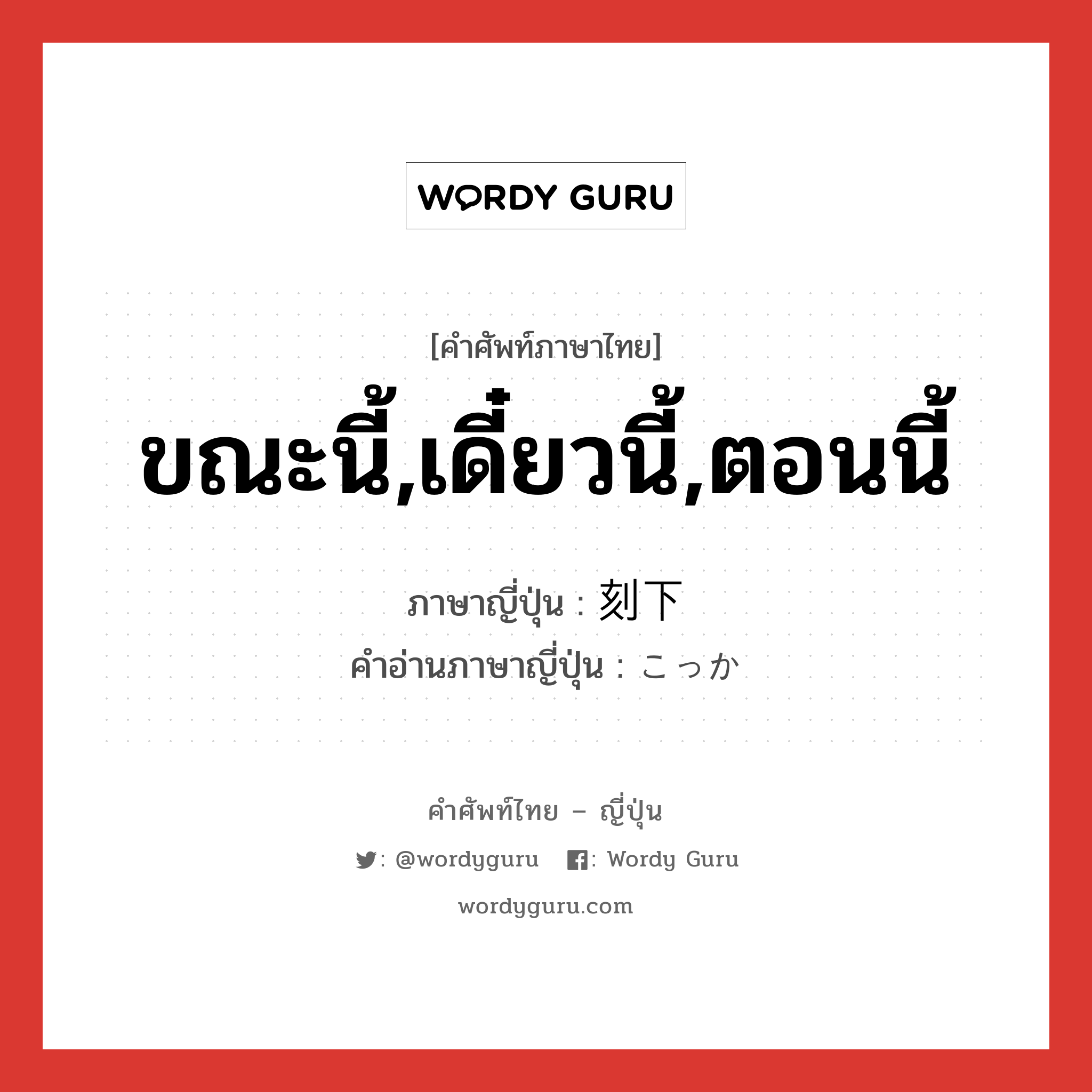 ขณะนี้,เดี๋ยวนี้,ตอนนี้ ภาษาญี่ปุ่นคืออะไร, คำศัพท์ภาษาไทย - ญี่ปุ่น ขณะนี้,เดี๋ยวนี้,ตอนนี้ ภาษาญี่ปุ่น 刻下 คำอ่านภาษาญี่ปุ่น こっか หมวด n-adv หมวด n-adv