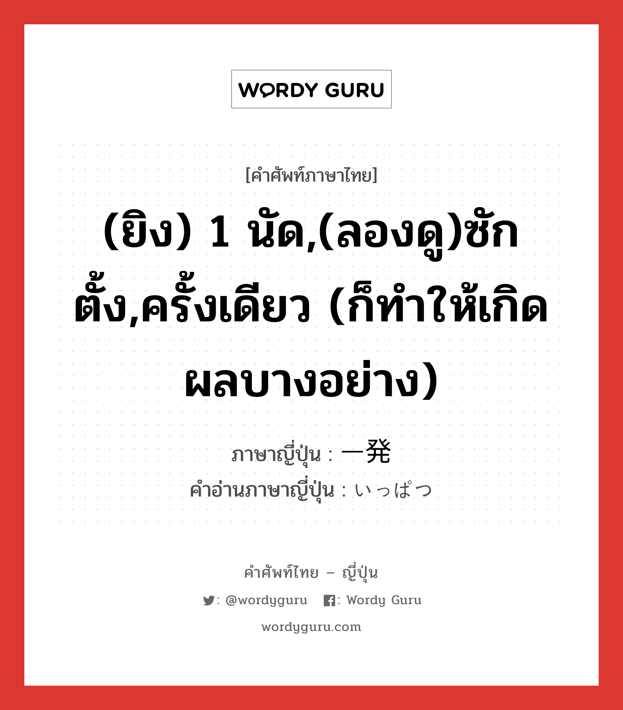 (ยิง) 1 นัด,(ลองดู)ซักตั้ง,ครั้งเดียว (ก็ทำให้เกิดผลบางอย่าง) ภาษาญี่ปุ่นคืออะไร, คำศัพท์ภาษาไทย - ญี่ปุ่น (ยิง) 1 นัด,(ลองดู)ซักตั้ง,ครั้งเดียว (ก็ทำให้เกิดผลบางอย่าง) ภาษาญี่ปุ่น 一発 คำอ่านภาษาญี่ปุ่น いっぱつ หมวด n-adv หมวด n-adv