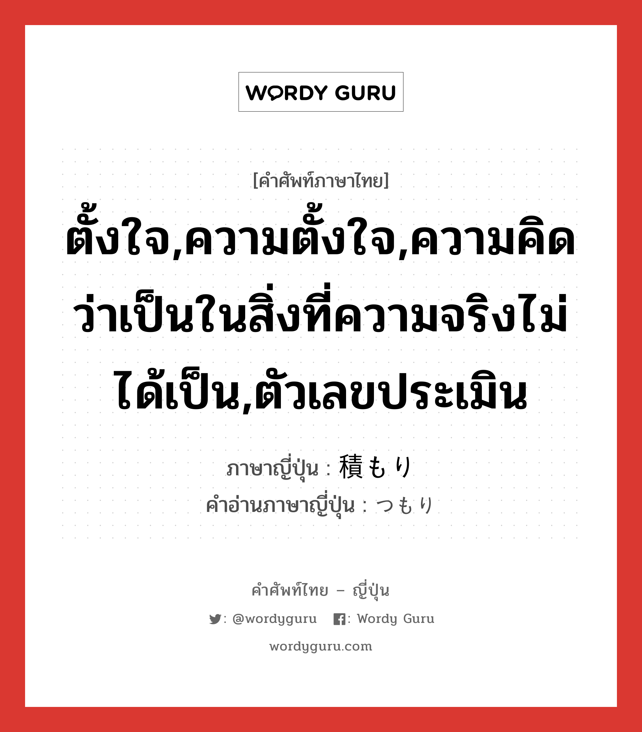 ตั้งใจ,ความตั้งใจ,ความคิดว่าเป็นในสิ่งที่ความจริงไม่ได้เป็น,ตัวเลขประเมิน ภาษาญี่ปุ่นคืออะไร, คำศัพท์ภาษาไทย - ญี่ปุ่น ตั้งใจ,ความตั้งใจ,ความคิดว่าเป็นในสิ่งที่ความจริงไม่ได้เป็น,ตัวเลขประเมิน ภาษาญี่ปุ่น 積もり คำอ่านภาษาญี่ปุ่น つもり หมวด n หมวด n