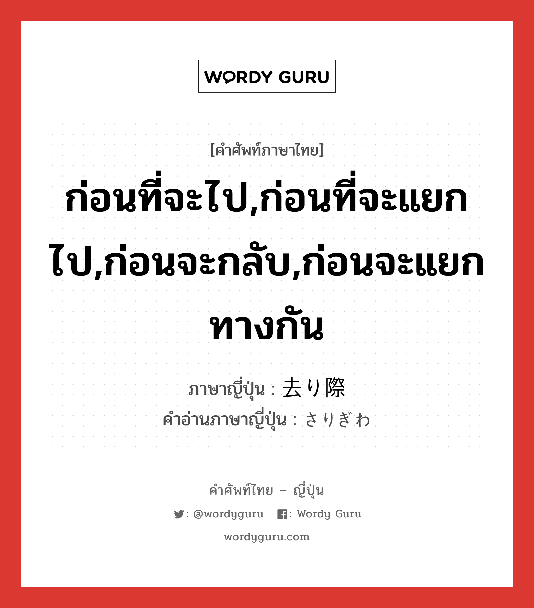 ก่อนที่จะไป,ก่อนที่จะแยกไป,ก่อนจะกลับ,ก่อนจะแยกทางกัน ภาษาญี่ปุ่นคืออะไร, คำศัพท์ภาษาไทย - ญี่ปุ่น ก่อนที่จะไป,ก่อนที่จะแยกไป,ก่อนจะกลับ,ก่อนจะแยกทางกัน ภาษาญี่ปุ่น 去り際 คำอ่านภาษาญี่ปุ่น さりぎわ หมวด n หมวด n