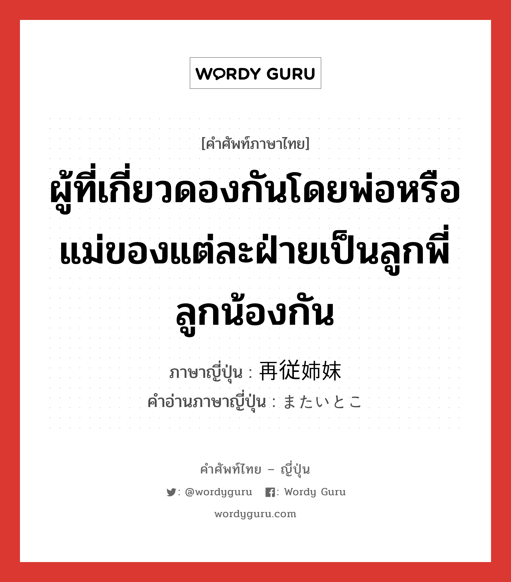 ผู้ที่เกี่ยวดองกันโดยพ่อหรือแม่ของแต่ละฝ่ายเป็นลูกพี่ลูกน้องกัน ภาษาญี่ปุ่นคืออะไร, คำศัพท์ภาษาไทย - ญี่ปุ่น ผู้ที่เกี่ยวดองกันโดยพ่อหรือแม่ของแต่ละฝ่ายเป็นลูกพี่ลูกน้องกัน ภาษาญี่ปุ่น 再従姉妹 คำอ่านภาษาญี่ปุ่น またいとこ หมวด n หมวด n