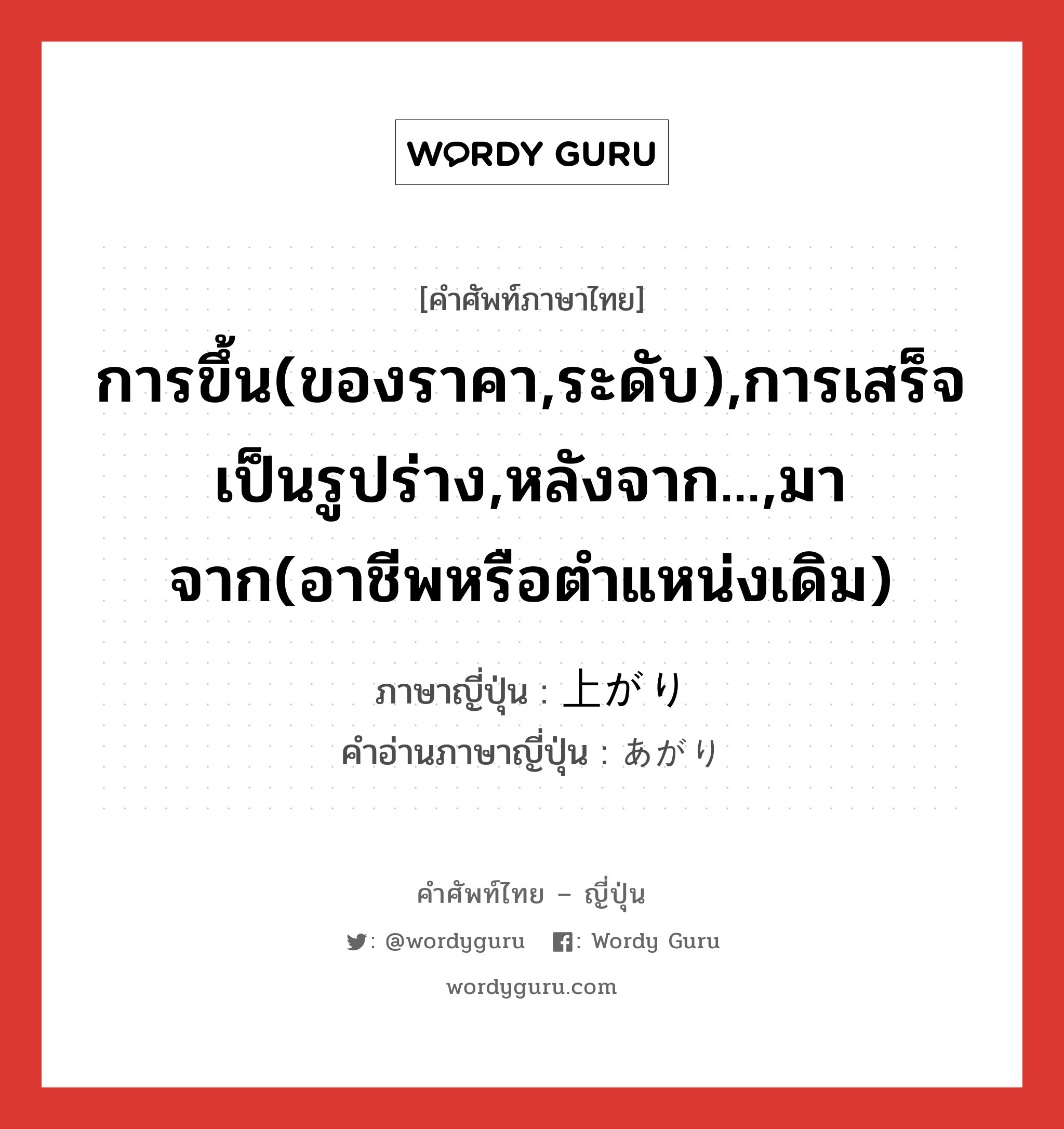 การขึ้น(ของราคา,ระดับ),การเสร็จเป็นรูปร่าง,หลังจาก...,มาจาก(อาชีพหรือตำแหน่งเดิม) ภาษาญี่ปุ่นคืออะไร, คำศัพท์ภาษาไทย - ญี่ปุ่น การขึ้น(ของราคา,ระดับ),การเสร็จเป็นรูปร่าง,หลังจาก...,มาจาก(อาชีพหรือตำแหน่งเดิม) ภาษาญี่ปุ่น 上がり คำอ่านภาษาญี่ปุ่น あがり หมวด n หมวด n