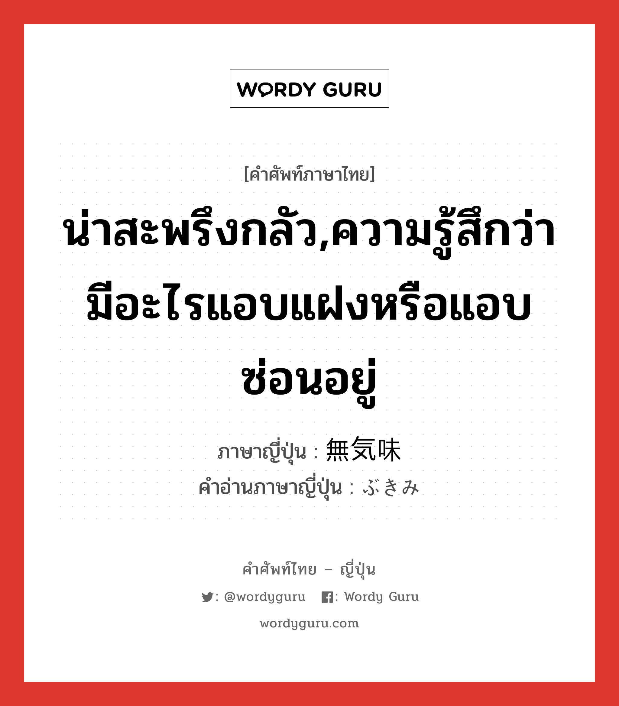 น่าสะพรึงกลัว,ความรู้สึกว่ามีอะไรแอบแฝงหรือแอบซ่อนอยู่ ภาษาญี่ปุ่นคืออะไร, คำศัพท์ภาษาไทย - ญี่ปุ่น น่าสะพรึงกลัว,ความรู้สึกว่ามีอะไรแอบแฝงหรือแอบซ่อนอยู่ ภาษาญี่ปุ่น 無気味 คำอ่านภาษาญี่ปุ่น ぶきみ หมวด adj-na หมวด adj-na