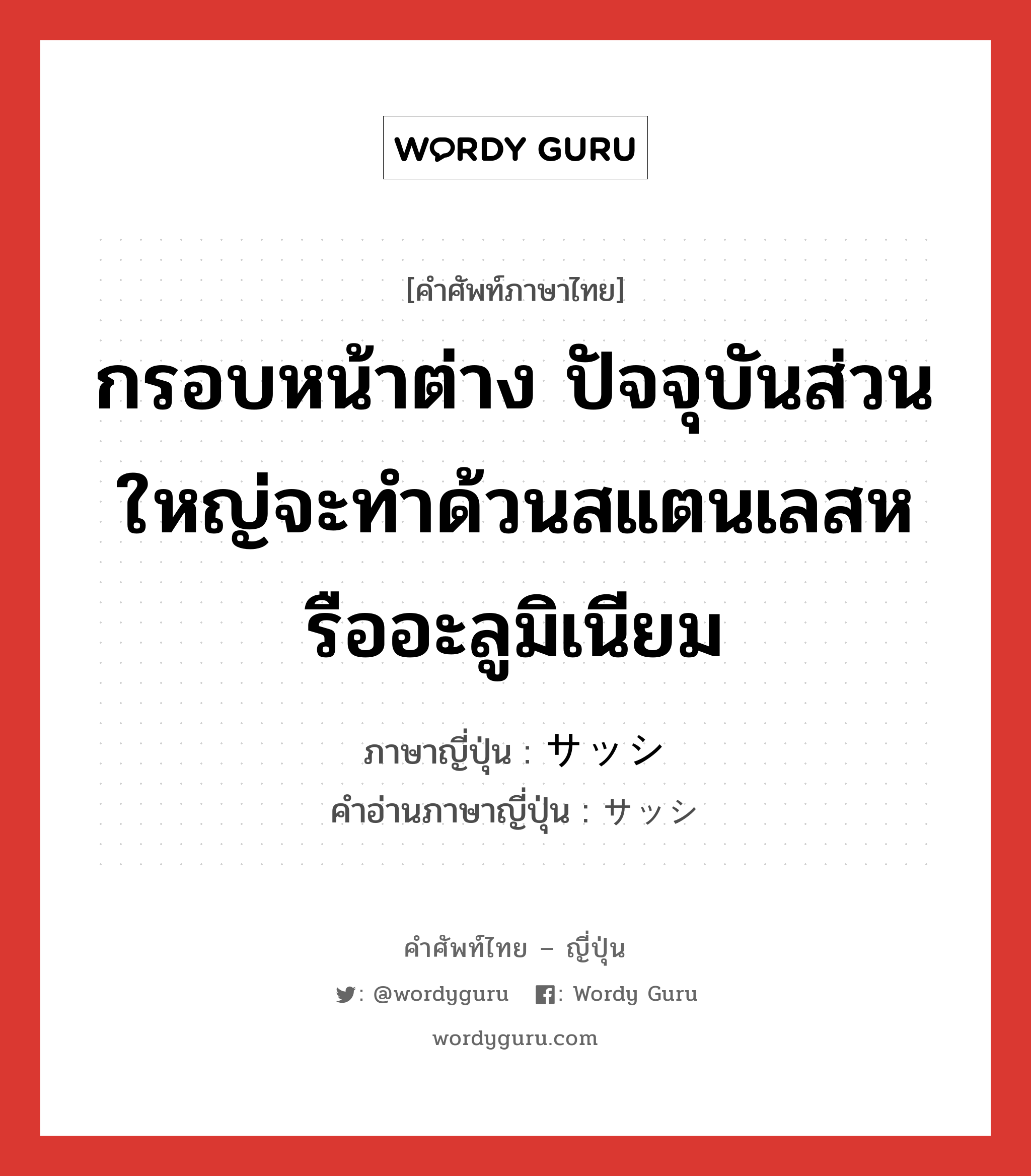 กรอบหน้าต่าง ปัจจุบันส่วนใหญ่จะทำด้วนสแตนเลสหรืออะลูมิเนียม ภาษาญี่ปุ่นคืออะไร, คำศัพท์ภาษาไทย - ญี่ปุ่น กรอบหน้าต่าง ปัจจุบันส่วนใหญ่จะทำด้วนสแตนเลสหรืออะลูมิเนียม ภาษาญี่ปุ่น サッシ คำอ่านภาษาญี่ปุ่น サッシ หมวด n หมวด n