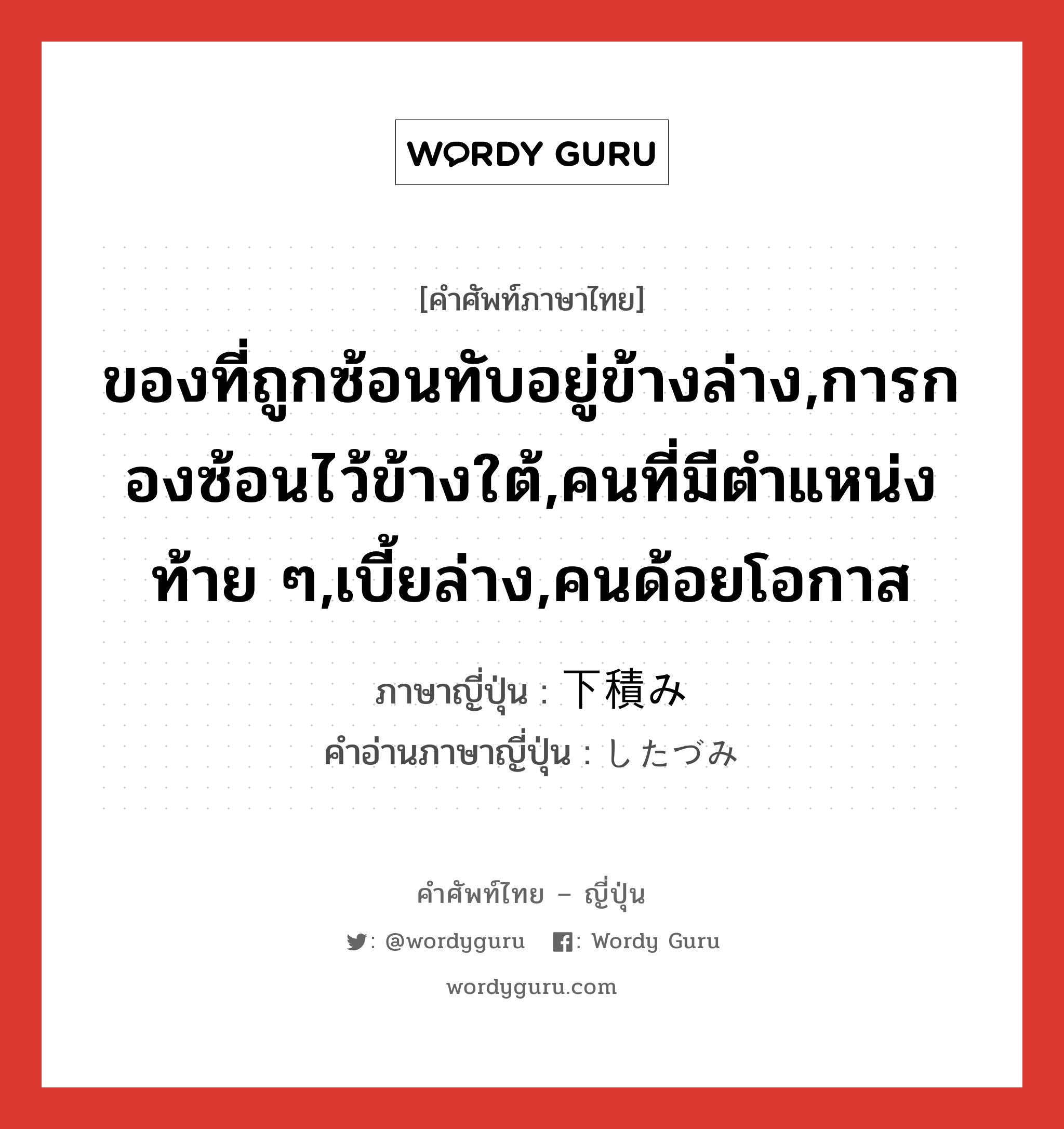 ของที่ถูกซ้อนทับอยู่ข้างล่าง,การกองซ้อนไว้ข้างใต้,คนที่มีตำแหน่งท้าย ๆ,เบี้ยล่าง,คนด้อยโอกาส ภาษาญี่ปุ่นคืออะไร, คำศัพท์ภาษาไทย - ญี่ปุ่น ของที่ถูกซ้อนทับอยู่ข้างล่าง,การกองซ้อนไว้ข้างใต้,คนที่มีตำแหน่งท้าย ๆ,เบี้ยล่าง,คนด้อยโอกาส ภาษาญี่ปุ่น 下積み คำอ่านภาษาญี่ปุ่น したづみ หมวด n หมวด n