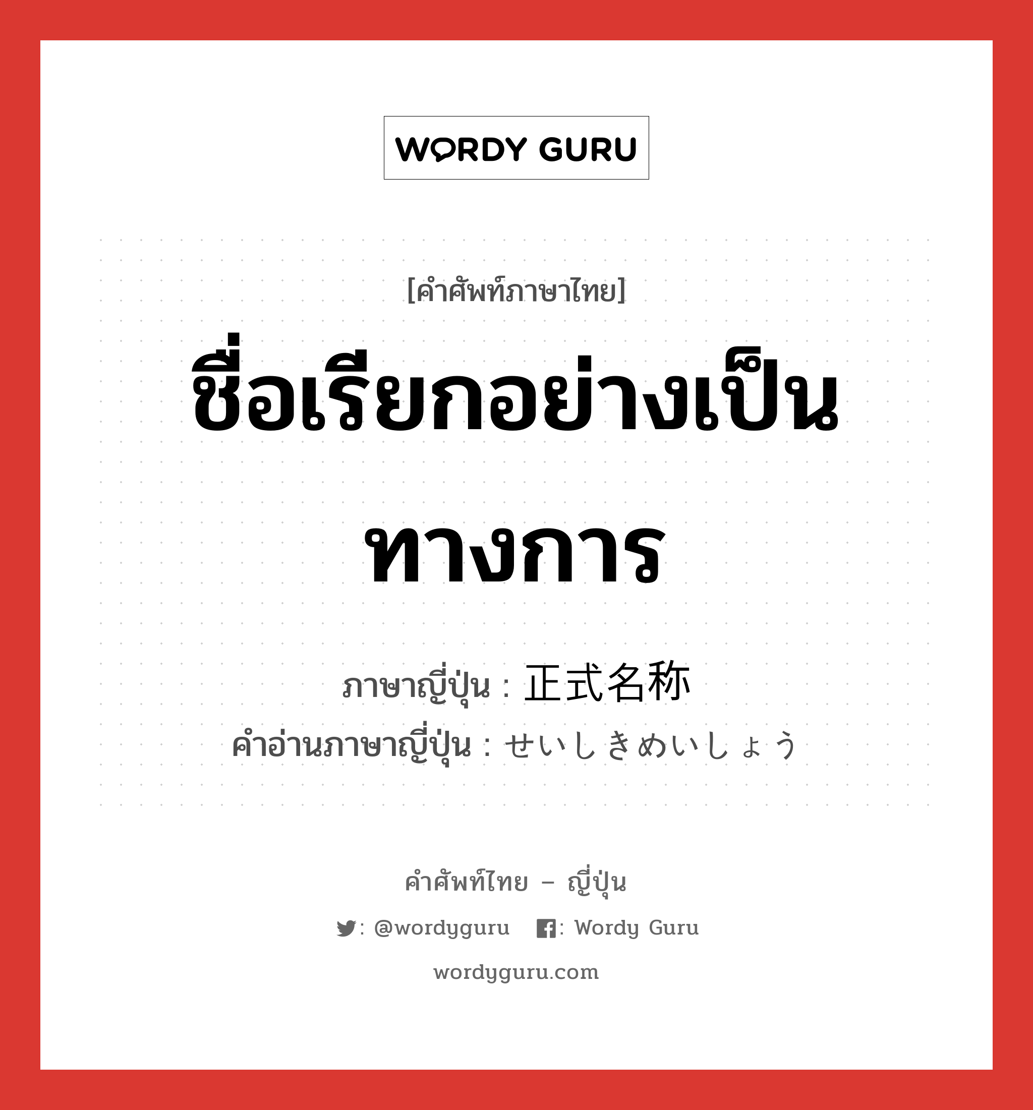 ชื่อเรียกอย่างเป็นทางการ ภาษาญี่ปุ่นคืออะไร, คำศัพท์ภาษาไทย - ญี่ปุ่น ชื่อเรียกอย่างเป็นทางการ ภาษาญี่ปุ่น 正式名称 คำอ่านภาษาญี่ปุ่น せいしきめいしょう หมวด n หมวด n