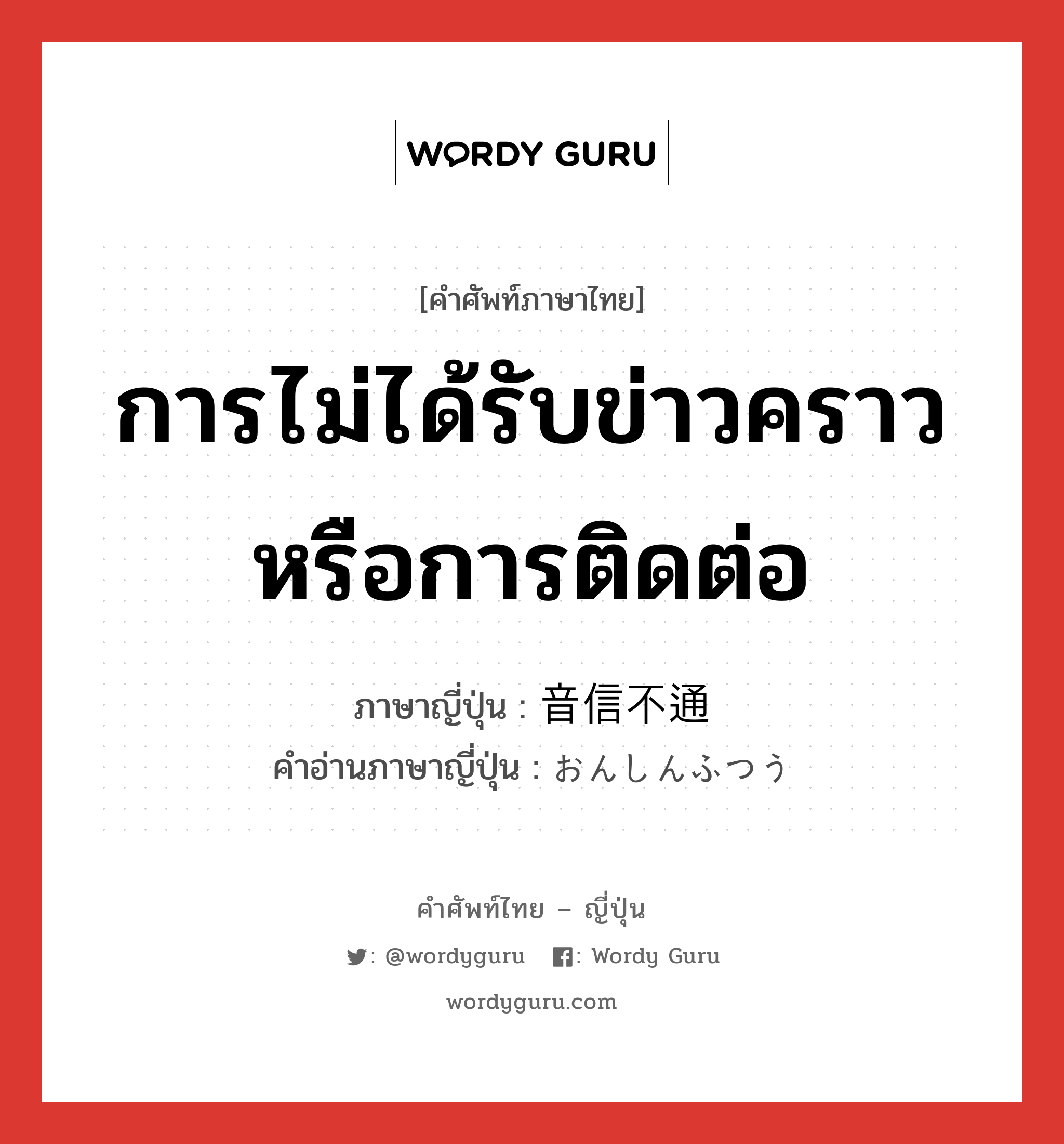 การไม่ได้รับข่าวคราวหรือการติดต่อ ภาษาญี่ปุ่นคืออะไร, คำศัพท์ภาษาไทย - ญี่ปุ่น การไม่ได้รับข่าวคราวหรือการติดต่อ ภาษาญี่ปุ่น 音信不通 คำอ่านภาษาญี่ปุ่น おんしんふつう หมวด n หมวด n