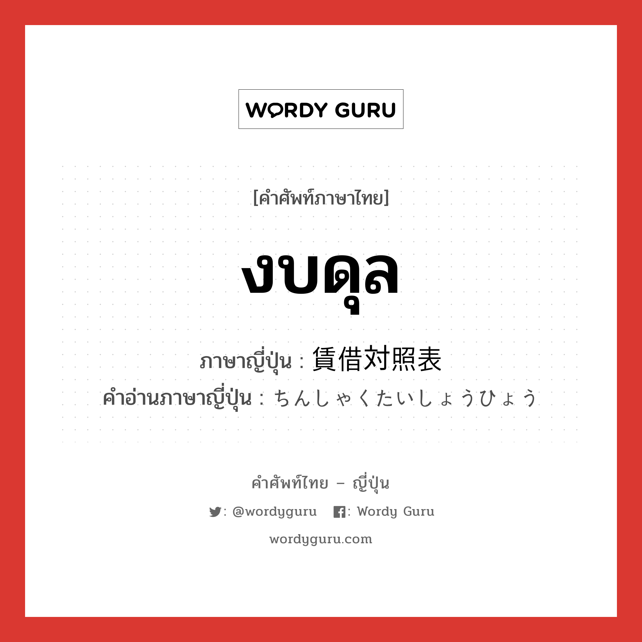 งบดุล ภาษาญี่ปุ่นคืออะไร, คำศัพท์ภาษาไทย - ญี่ปุ่น งบดุล ภาษาญี่ปุ่น 賃借対照表 คำอ่านภาษาญี่ปุ่น ちんしゃくたいしょうひょう หมวด n หมวด n