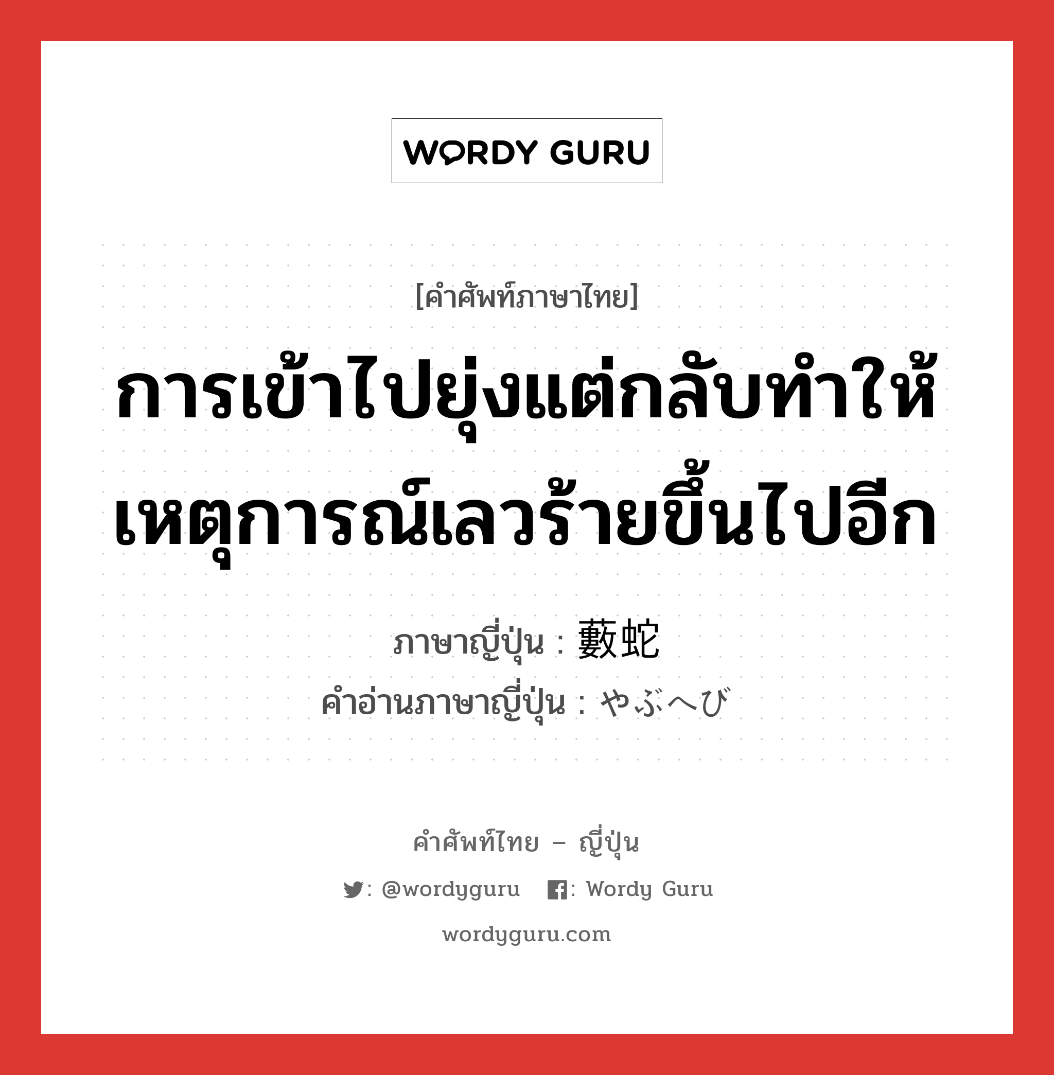 การเข้าไปยุ่งแต่กลับทำให้เหตุการณ์เลวร้ายขึ้นไปอีก ภาษาญี่ปุ่นคืออะไร, คำศัพท์ภาษาไทย - ญี่ปุ่น การเข้าไปยุ่งแต่กลับทำให้เหตุการณ์เลวร้ายขึ้นไปอีก ภาษาญี่ปุ่น 藪蛇 คำอ่านภาษาญี่ปุ่น やぶへび หมวด n หมวด n