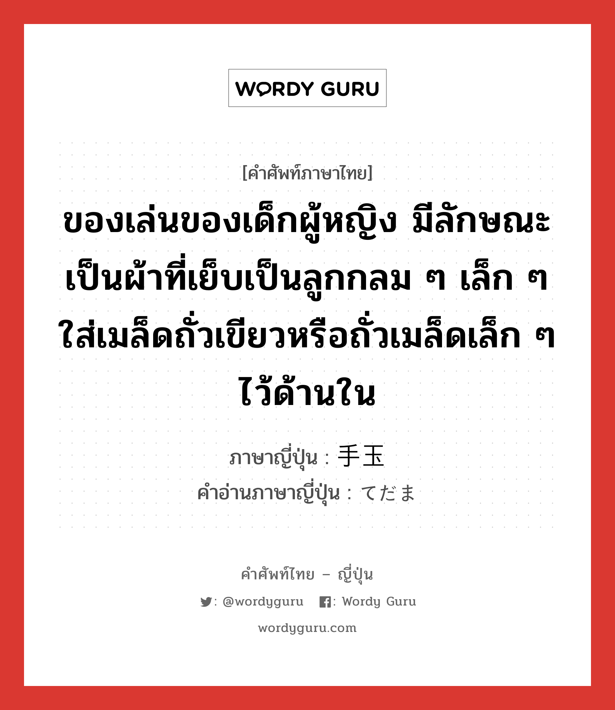 ของเล่นของเด็กผู้หญิง มีลักษณะเป็นผ้าที่เย็บเป็นลูกกลม ๆ เล็ก ๆ ใส่เมล็ดถั่วเขียวหรือถั่วเมล็ดเล็ก ๆ ไว้ด้านใน ภาษาญี่ปุ่นคืออะไร, คำศัพท์ภาษาไทย - ญี่ปุ่น ของเล่นของเด็กผู้หญิง มีลักษณะเป็นผ้าที่เย็บเป็นลูกกลม ๆ เล็ก ๆ ใส่เมล็ดถั่วเขียวหรือถั่วเมล็ดเล็ก ๆ ไว้ด้านใน ภาษาญี่ปุ่น 手玉 คำอ่านภาษาญี่ปุ่น てだま หมวด n หมวด n