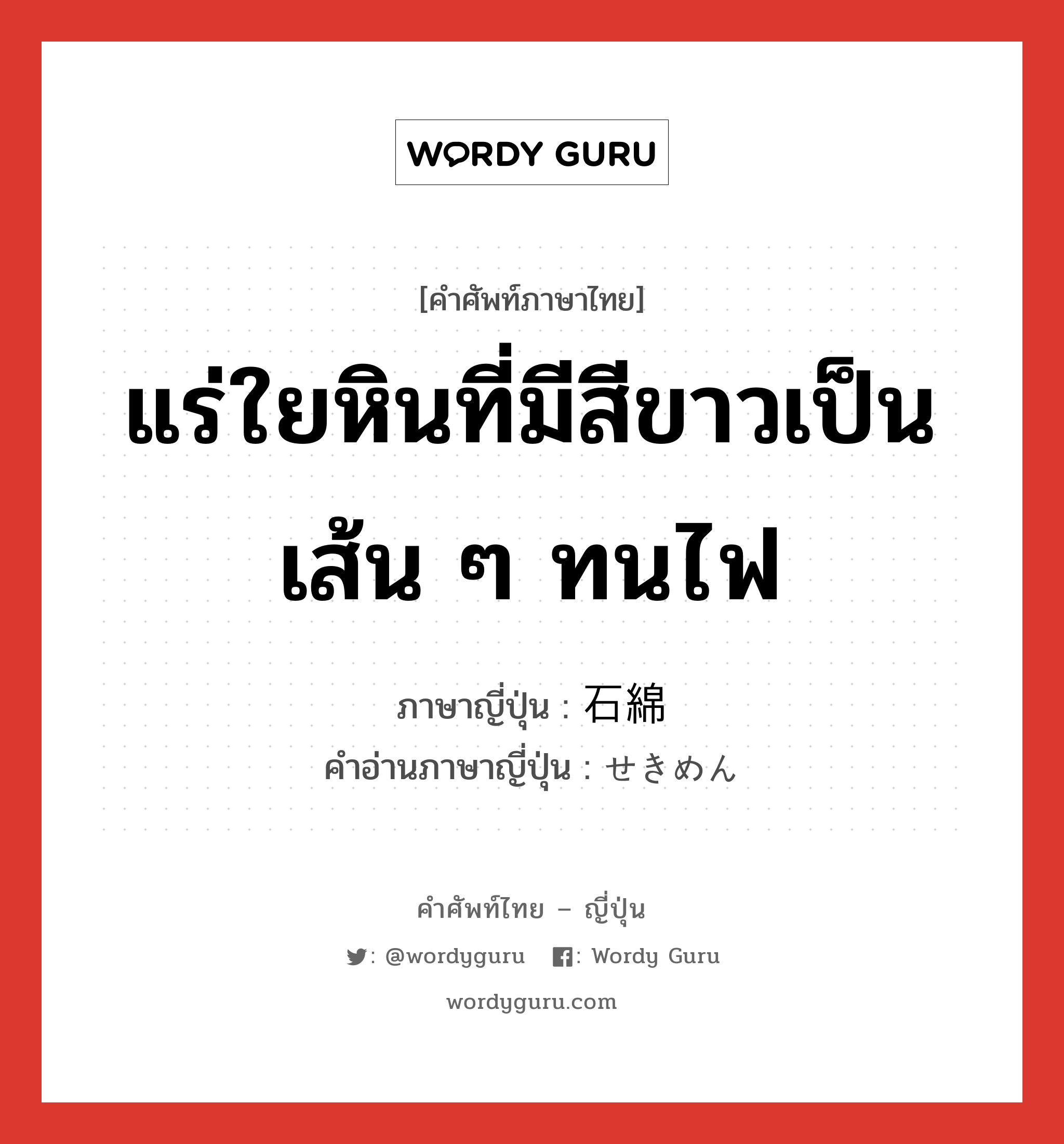 แร่ใยหินที่มีสีขาวเป็นเส้น ๆ ทนไฟ ภาษาญี่ปุ่นคืออะไร, คำศัพท์ภาษาไทย - ญี่ปุ่น แร่ใยหินที่มีสีขาวเป็นเส้น ๆ ทนไฟ ภาษาญี่ปุ่น 石綿 คำอ่านภาษาญี่ปุ่น せきめん หมวด n หมวด n