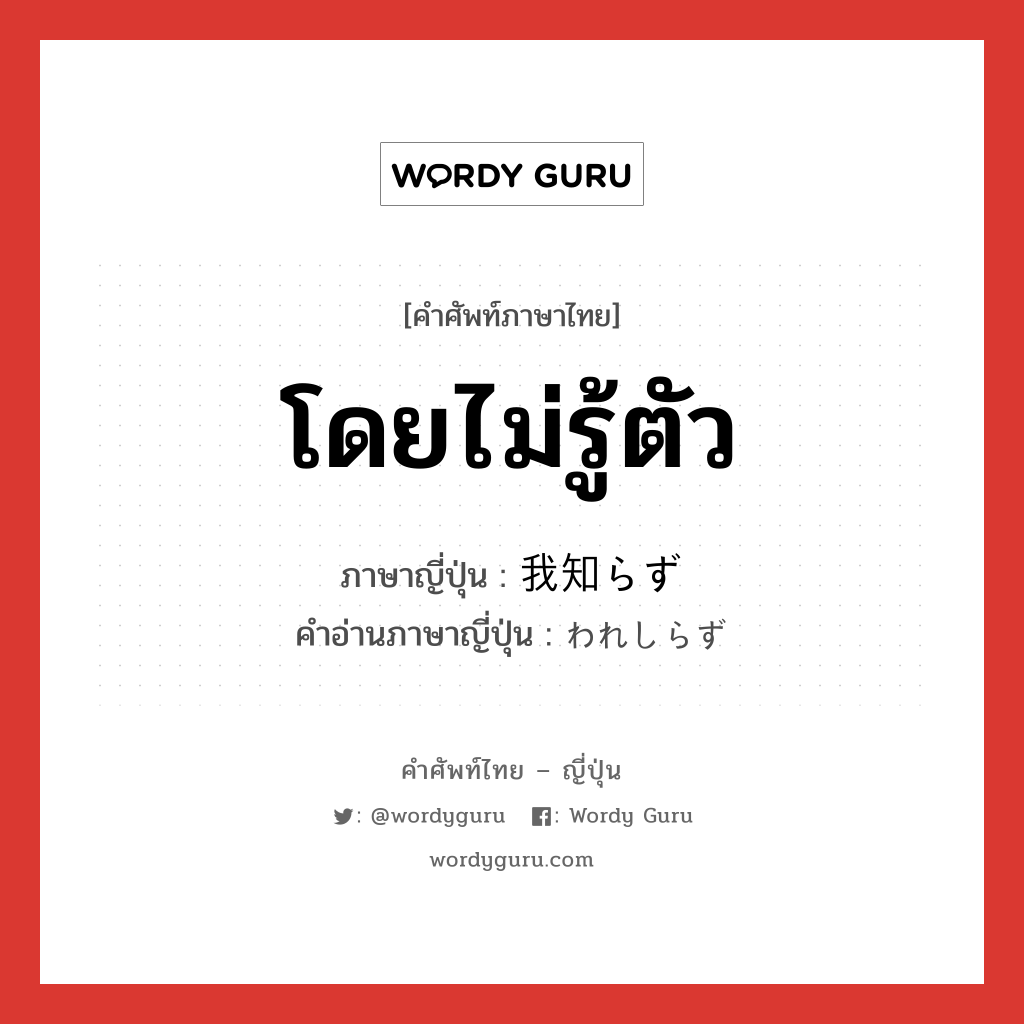 โดยไม่รู้ตัว ภาษาญี่ปุ่นคืออะไร, คำศัพท์ภาษาไทย - ญี่ปุ่น โดยไม่รู้ตัว ภาษาญี่ปุ่น 我知らず คำอ่านภาษาญี่ปุ่น われしらず หมวด adv หมวด adv