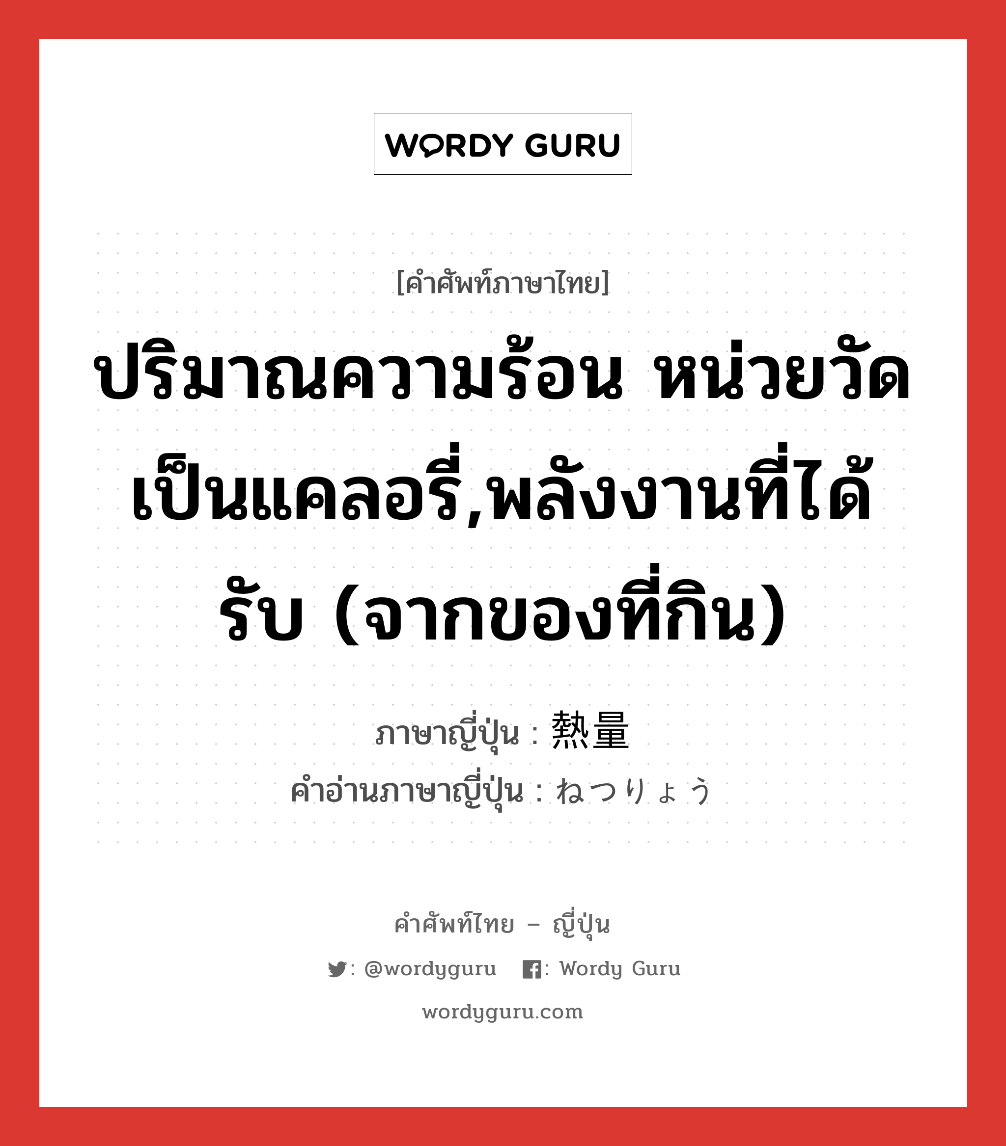 ปริมาณความร้อน หน่วยวัดเป็นแคลอรี่,พลังงานที่ได้รับ (จากของที่กิน) ภาษาญี่ปุ่นคืออะไร, คำศัพท์ภาษาไทย - ญี่ปุ่น ปริมาณความร้อน หน่วยวัดเป็นแคลอรี่,พลังงานที่ได้รับ (จากของที่กิน) ภาษาญี่ปุ่น 熱量 คำอ่านภาษาญี่ปุ่น ねつりょう หมวด n หมวด n