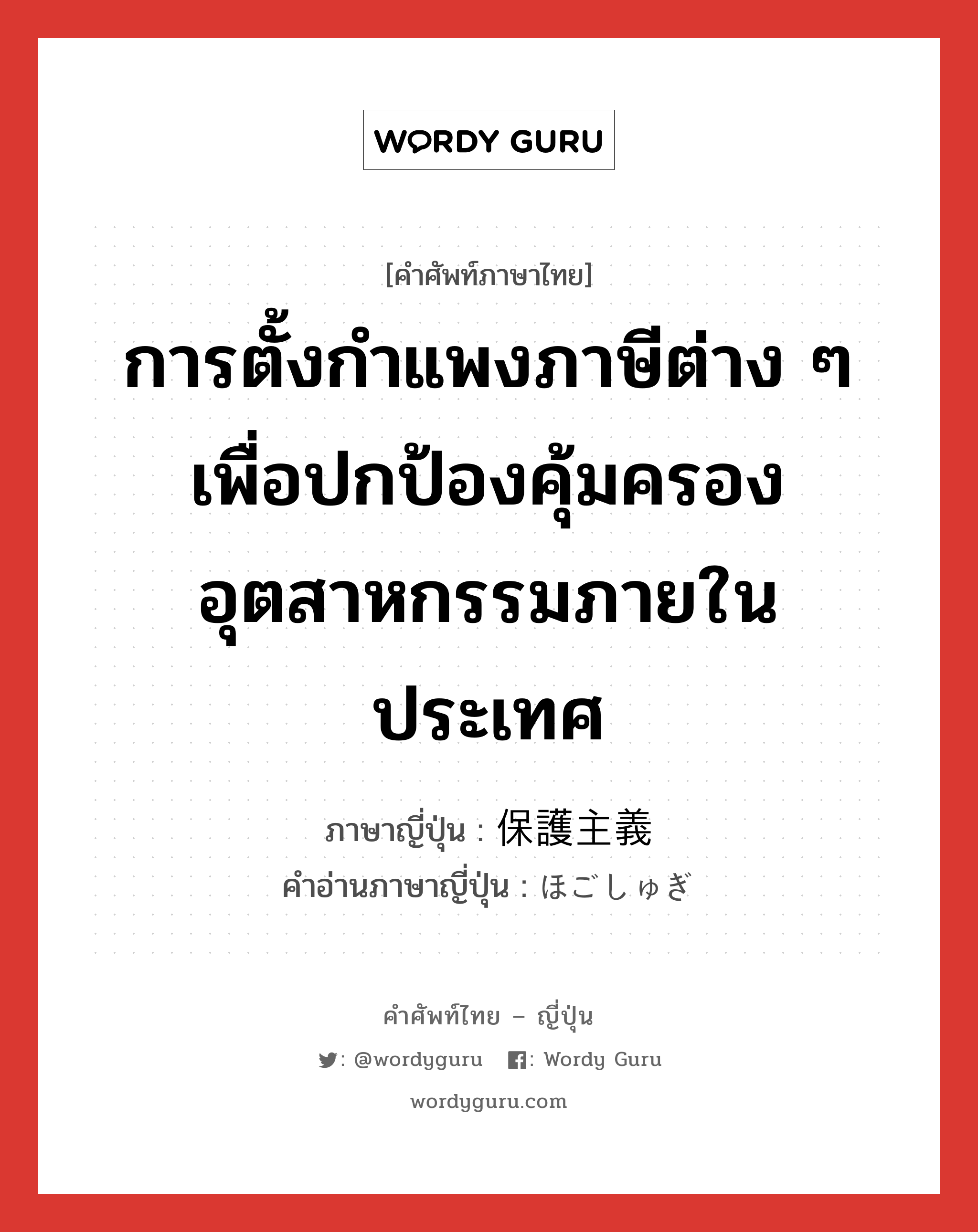 การตั้งกำแพงภาษีต่าง ๆ เพื่อปกป้องคุ้มครองอุตสาหกรรมภายในประเทศ ภาษาญี่ปุ่นคืออะไร, คำศัพท์ภาษาไทย - ญี่ปุ่น การตั้งกำแพงภาษีต่าง ๆ เพื่อปกป้องคุ้มครองอุตสาหกรรมภายในประเทศ ภาษาญี่ปุ่น 保護主義 คำอ่านภาษาญี่ปุ่น ほごしゅぎ หมวด n หมวด n