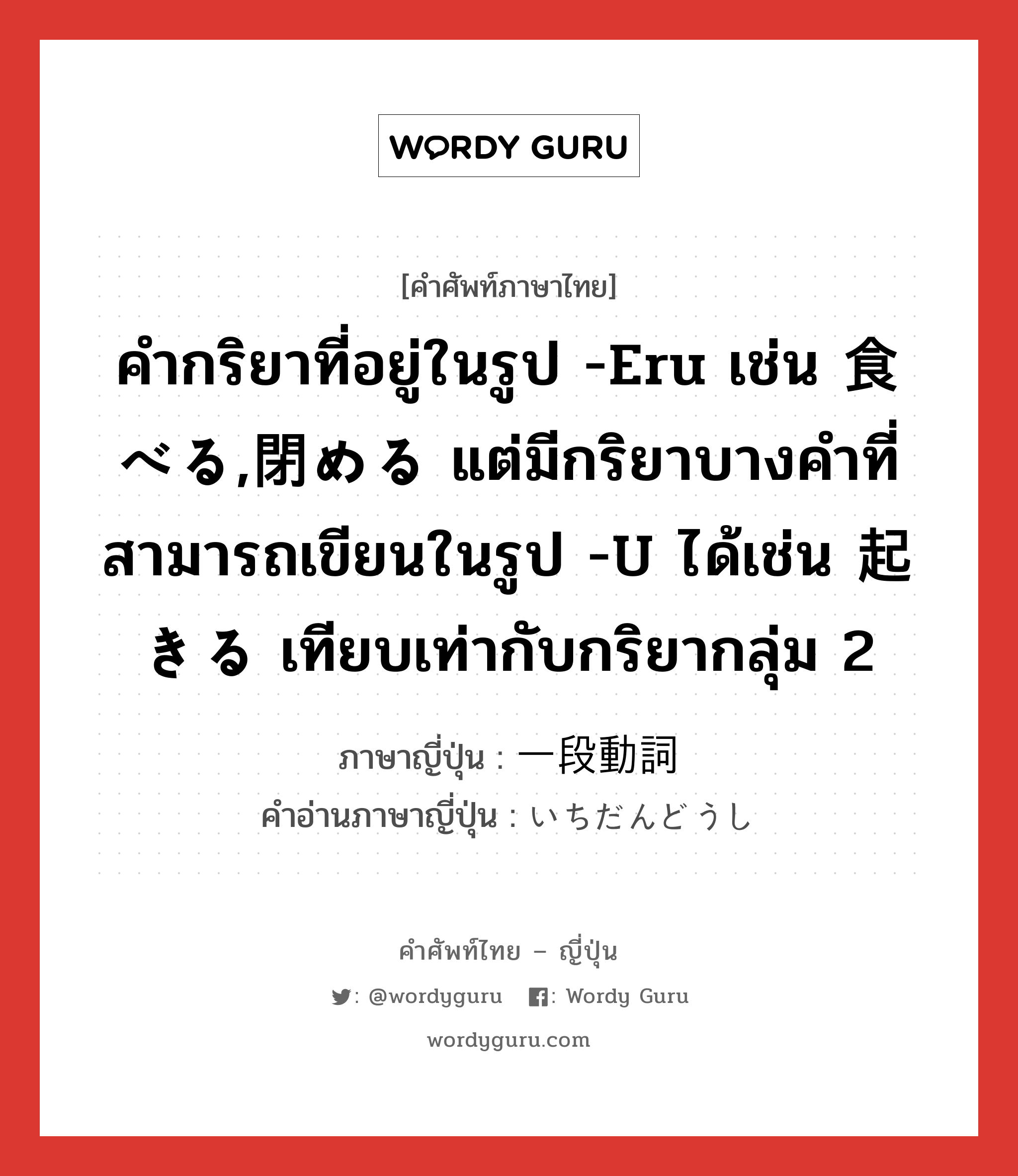 คำกริยาที่อยู่ในรูป -eru เช่น 食べる,閉める แต่มีกริยาบางคำที่สามารถเขียนในรูป -u ได้เช่น 起きる เทียบเท่ากับกริยากลุ่ม 2 ภาษาญี่ปุ่นคืออะไร, คำศัพท์ภาษาไทย - ญี่ปุ่น คำกริยาที่อยู่ในรูป -eru เช่น 食べる,閉める แต่มีกริยาบางคำที่สามารถเขียนในรูป -u ได้เช่น 起きる เทียบเท่ากับกริยากลุ่ม 2 ภาษาญี่ปุ่น 一段動詞 คำอ่านภาษาญี่ปุ่น いちだんどうし หมวด n หมวด n