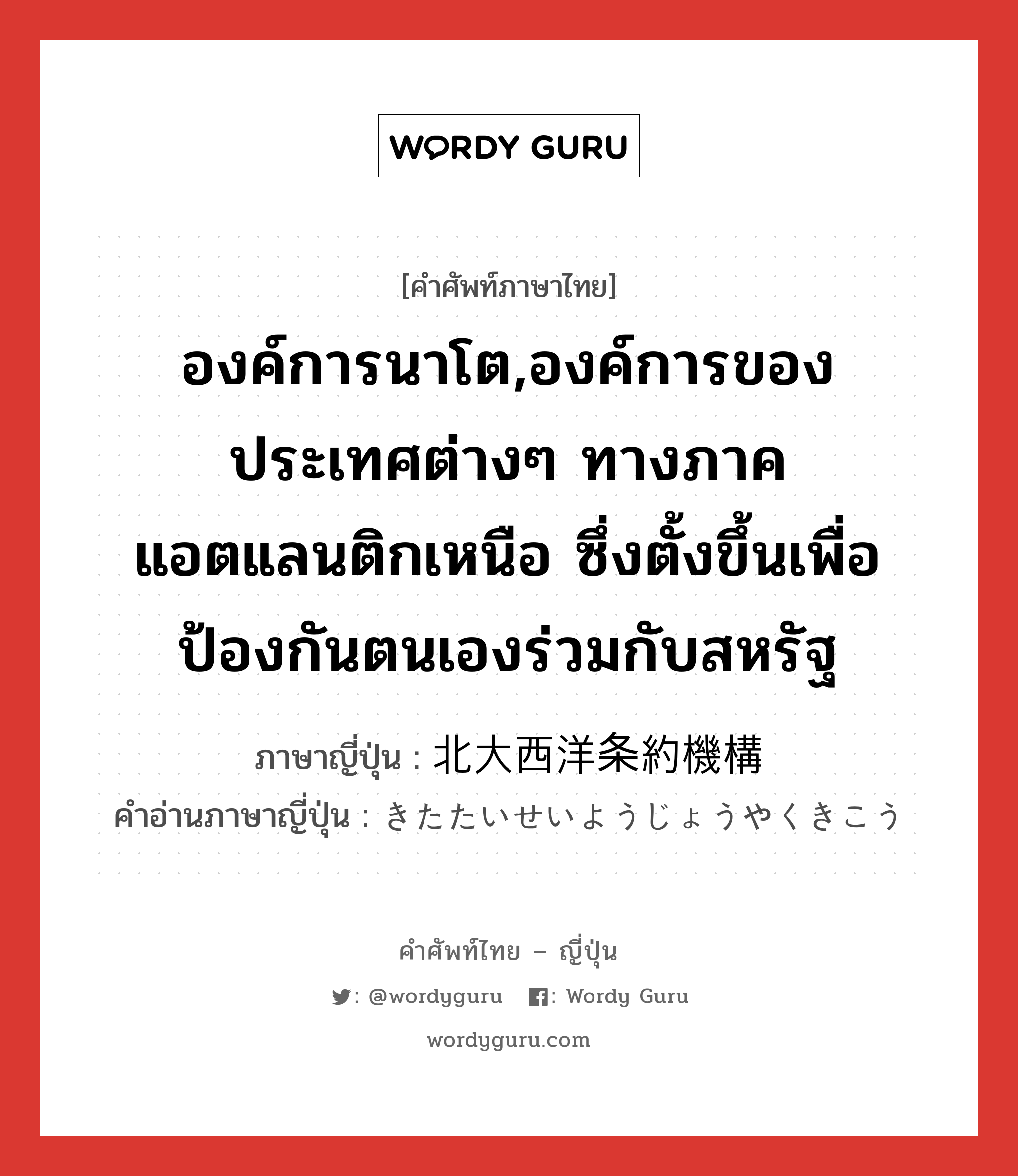 องค์การนาโต,องค์การของประเทศต่างๆ ทางภาคแอตแลนติกเหนือ ซึ่งตั้งขึ้นเพื่อป้องกันตนเองร่วมกับสหรัฐ ภาษาญี่ปุ่นคืออะไร, คำศัพท์ภาษาไทย - ญี่ปุ่น องค์การนาโต,องค์การของประเทศต่างๆ ทางภาคแอตแลนติกเหนือ ซึ่งตั้งขึ้นเพื่อป้องกันตนเองร่วมกับสหรัฐ ภาษาญี่ปุ่น 北大西洋条約機構 คำอ่านภาษาญี่ปุ่น きたたいせいようじょうやくきこう หมวด n หมวด n