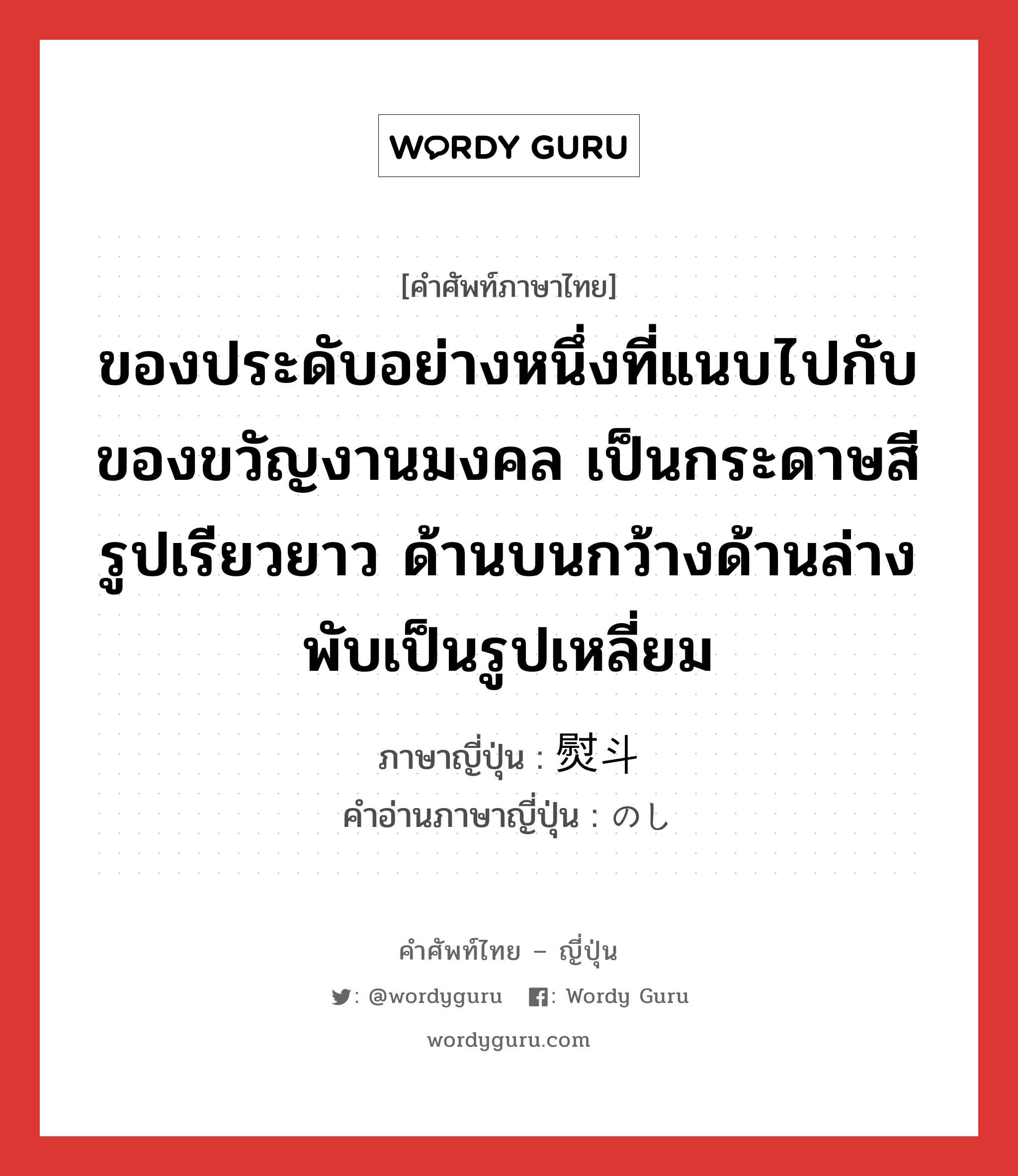 ของประดับอย่างหนึ่งที่แนบไปกับของขวัญงานมงคล เป็นกระดาษสีรูปเรียวยาว ด้านบนกว้างด้านล่างพับเป็นรูปเหลี่ยม ภาษาญี่ปุ่นคืออะไร, คำศัพท์ภาษาไทย - ญี่ปุ่น ของประดับอย่างหนึ่งที่แนบไปกับของขวัญงานมงคล เป็นกระดาษสีรูปเรียวยาว ด้านบนกว้างด้านล่างพับเป็นรูปเหลี่ยม ภาษาญี่ปุ่น 熨斗 คำอ่านภาษาญี่ปุ่น のし หมวด n หมวด n