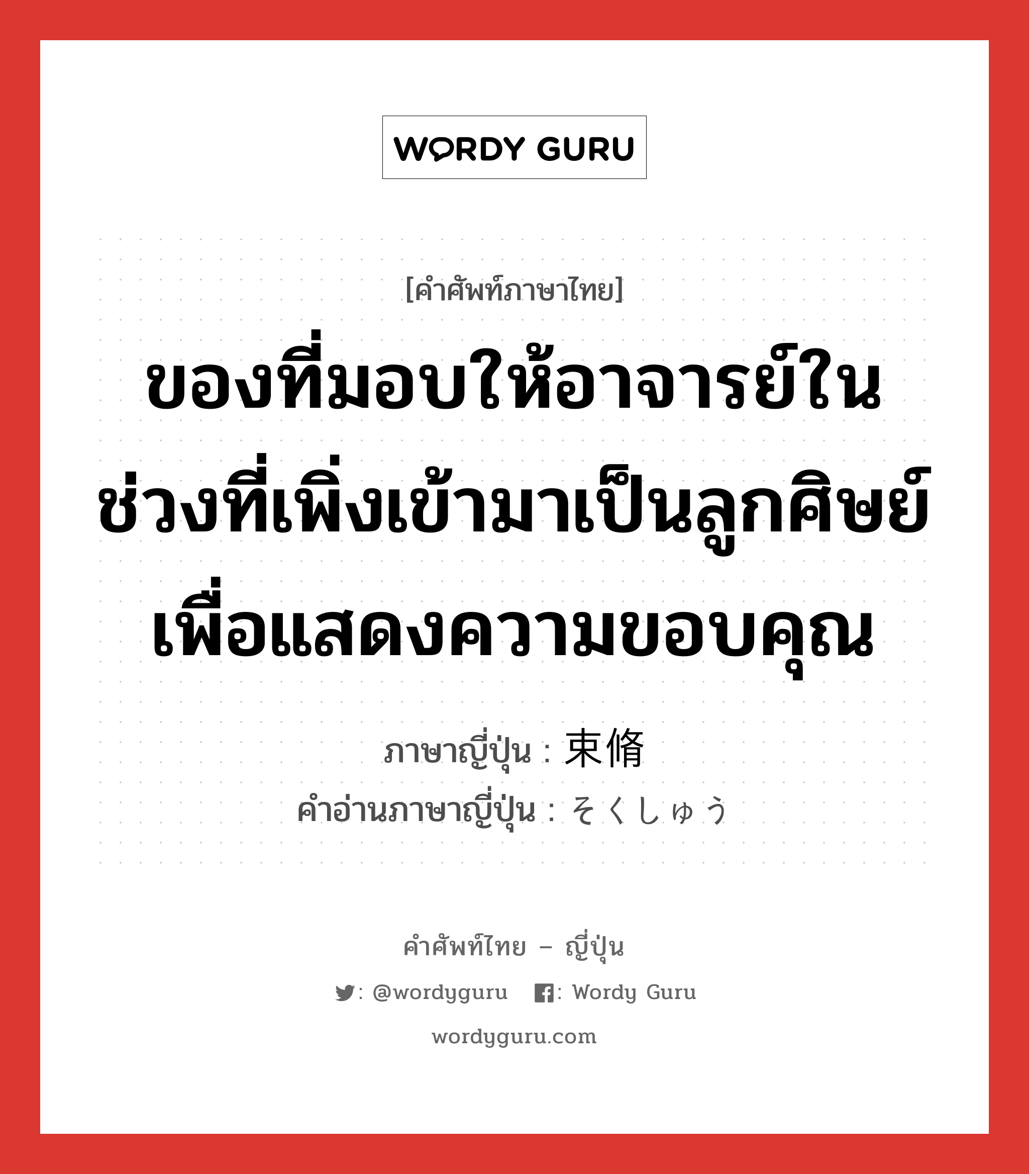 ของที่มอบให้อาจารย์ในช่วงที่เพิ่งเข้ามาเป็นลูกศิษย์เพื่อแสดงความขอบคุณ ภาษาญี่ปุ่นคืออะไร, คำศัพท์ภาษาไทย - ญี่ปุ่น ของที่มอบให้อาจารย์ในช่วงที่เพิ่งเข้ามาเป็นลูกศิษย์เพื่อแสดงความขอบคุณ ภาษาญี่ปุ่น 束脩 คำอ่านภาษาญี่ปุ่น そくしゅう หมวด n หมวด n