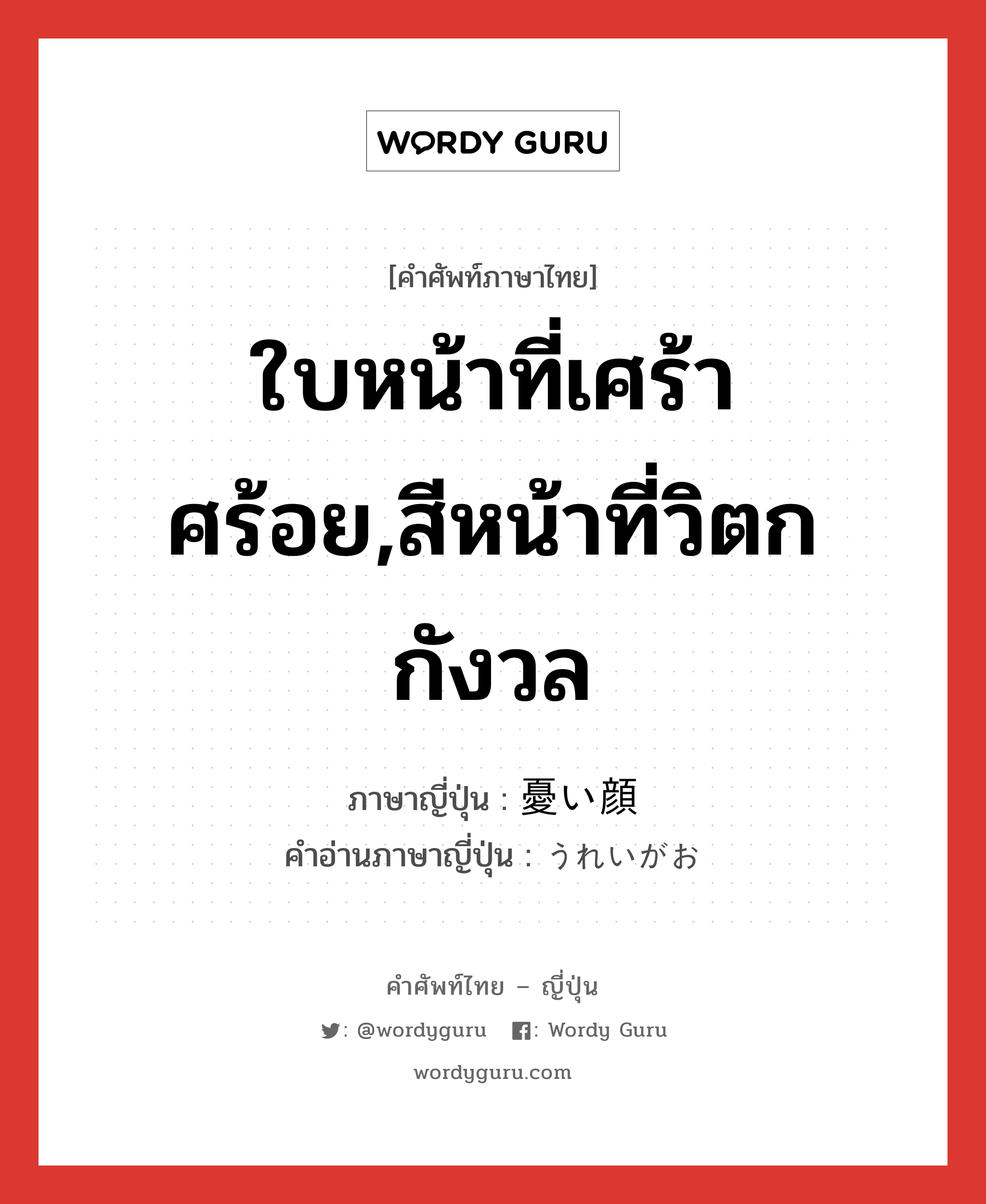 ใบหน้าที่เศร้าศร้อย,สีหน้าที่วิตกกังวล ภาษาญี่ปุ่นคืออะไร, คำศัพท์ภาษาไทย - ญี่ปุ่น ใบหน้าที่เศร้าศร้อย,สีหน้าที่วิตกกังวล ภาษาญี่ปุ่น 憂い顔 คำอ่านภาษาญี่ปุ่น うれいがお หมวด n หมวด n