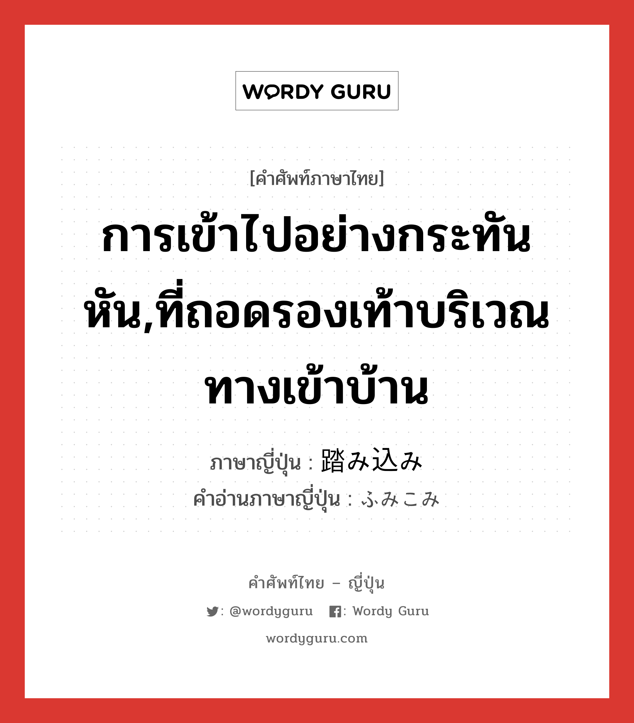 การเข้าไปอย่างกระทันหัน,ที่ถอดรองเท้าบริเวณทางเข้าบ้าน ภาษาญี่ปุ่นคืออะไร, คำศัพท์ภาษาไทย - ญี่ปุ่น การเข้าไปอย่างกระทันหัน,ที่ถอดรองเท้าบริเวณทางเข้าบ้าน ภาษาญี่ปุ่น 踏み込み คำอ่านภาษาญี่ปุ่น ふみこみ หมวด n หมวด n