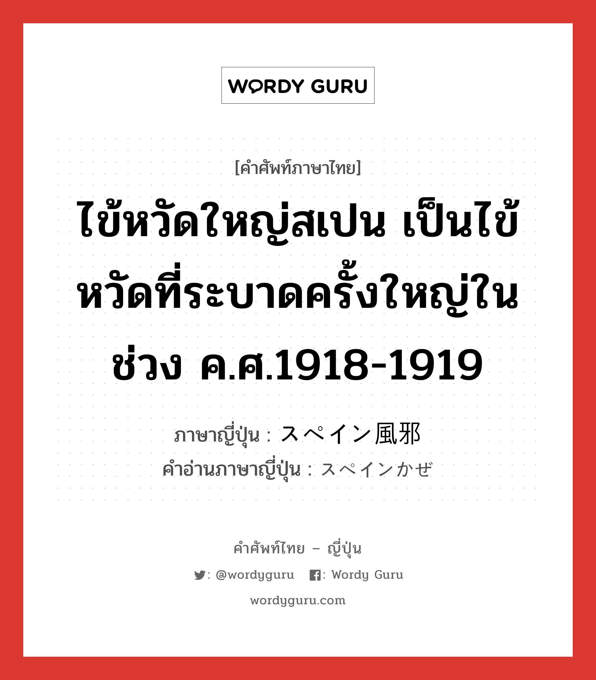 ไข้หวัดใหญ่สเปน เป็นไข้หวัดที่ระบาดครั้งใหญ่ในช่วง ค.ศ.1918-1919 ภาษาญี่ปุ่นคืออะไร, คำศัพท์ภาษาไทย - ญี่ปุ่น ไข้หวัดใหญ่สเปน เป็นไข้หวัดที่ระบาดครั้งใหญ่ในช่วง ค.ศ.1918-1919 ภาษาญี่ปุ่น スペイン風邪 คำอ่านภาษาญี่ปุ่น スペインかぜ หมวด n หมวด n