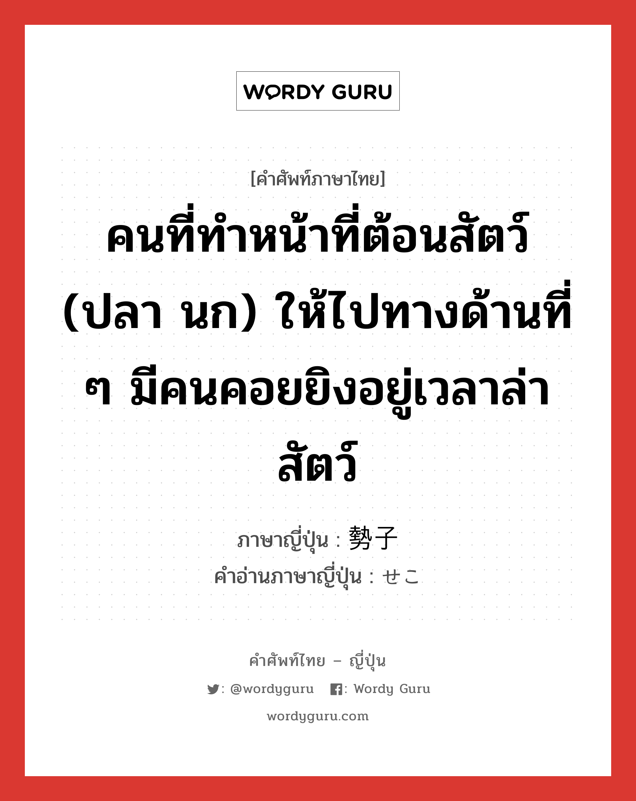 คนที่ทำหน้าที่ต้อนสัตว์ (ปลา นก) ให้ไปทางด้านที่ ๆ มีคนคอยยิงอยู่เวลาล่าสัตว์ ภาษาญี่ปุ่นคืออะไร, คำศัพท์ภาษาไทย - ญี่ปุ่น คนที่ทำหน้าที่ต้อนสัตว์ (ปลา นก) ให้ไปทางด้านที่ ๆ มีคนคอยยิงอยู่เวลาล่าสัตว์ ภาษาญี่ปุ่น 勢子 คำอ่านภาษาญี่ปุ่น せこ หมวด n หมวด n