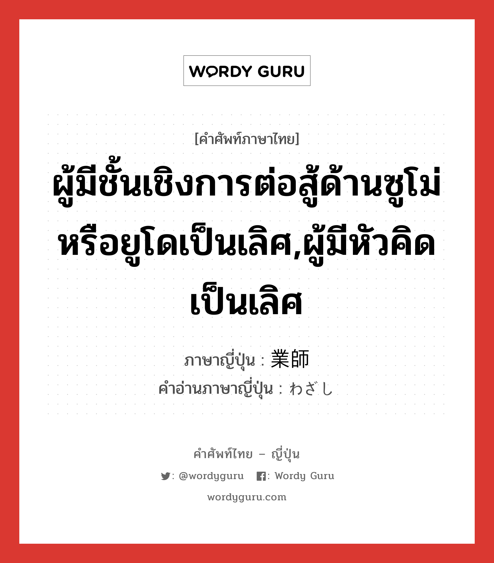 ผู้มีชั้นเชิงการต่อสู้ด้านซูโม่หรือยูโดเป็นเลิศ,ผู้มีหัวคิดเป็นเลิศ ภาษาญี่ปุ่นคืออะไร, คำศัพท์ภาษาไทย - ญี่ปุ่น ผู้มีชั้นเชิงการต่อสู้ด้านซูโม่หรือยูโดเป็นเลิศ,ผู้มีหัวคิดเป็นเลิศ ภาษาญี่ปุ่น 業師 คำอ่านภาษาญี่ปุ่น わざし หมวด n หมวด n