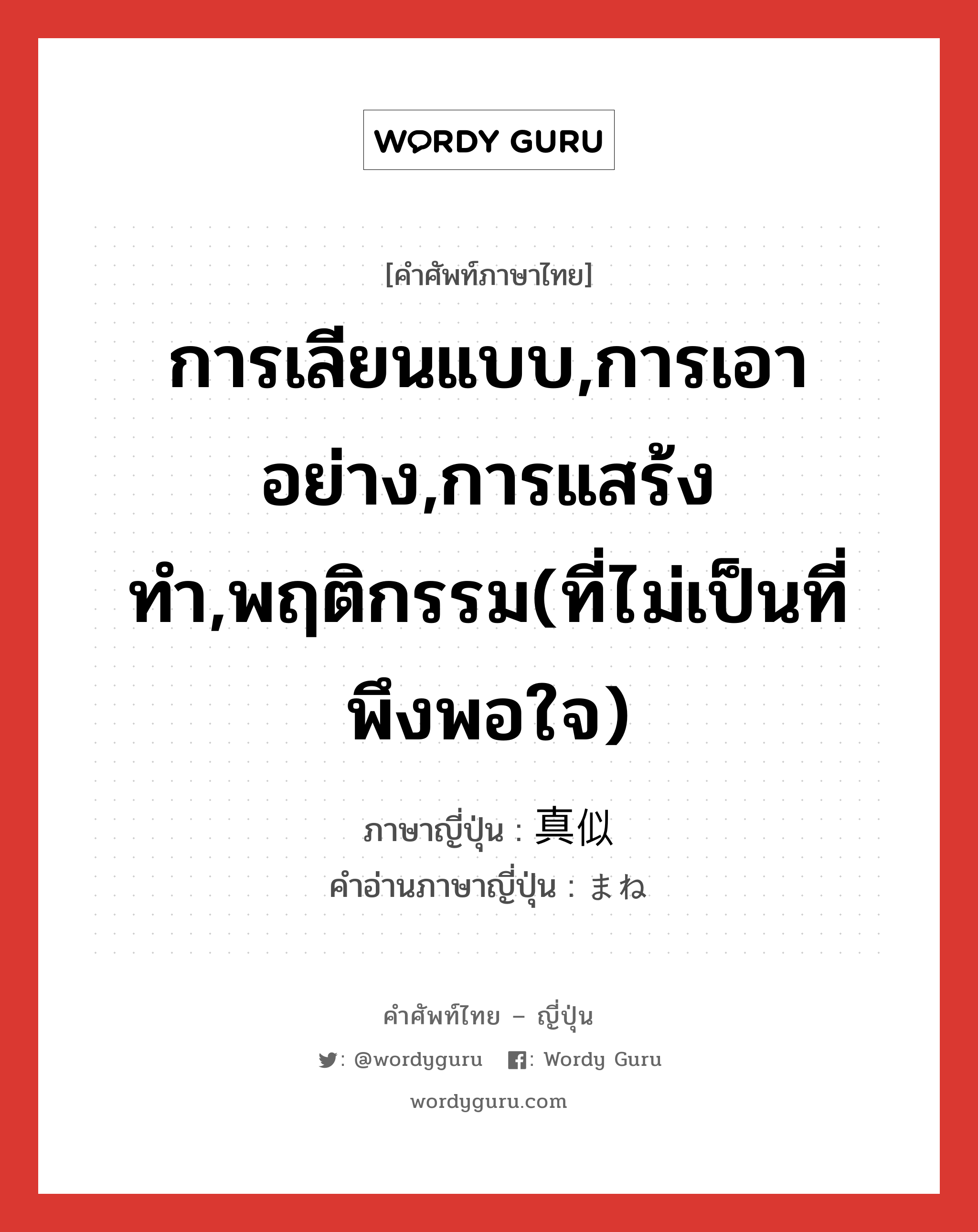 การเลียนแบบ,การเอาอย่าง,การแสร้งทำ,พฤติกรรม(ที่ไม่เป็นที่พึงพอใจ) ภาษาญี่ปุ่นคืออะไร, คำศัพท์ภาษาไทย - ญี่ปุ่น การเลียนแบบ,การเอาอย่าง,การแสร้งทำ,พฤติกรรม(ที่ไม่เป็นที่พึงพอใจ) ภาษาญี่ปุ่น 真似 คำอ่านภาษาญี่ปุ่น まね หมวด n หมวด n