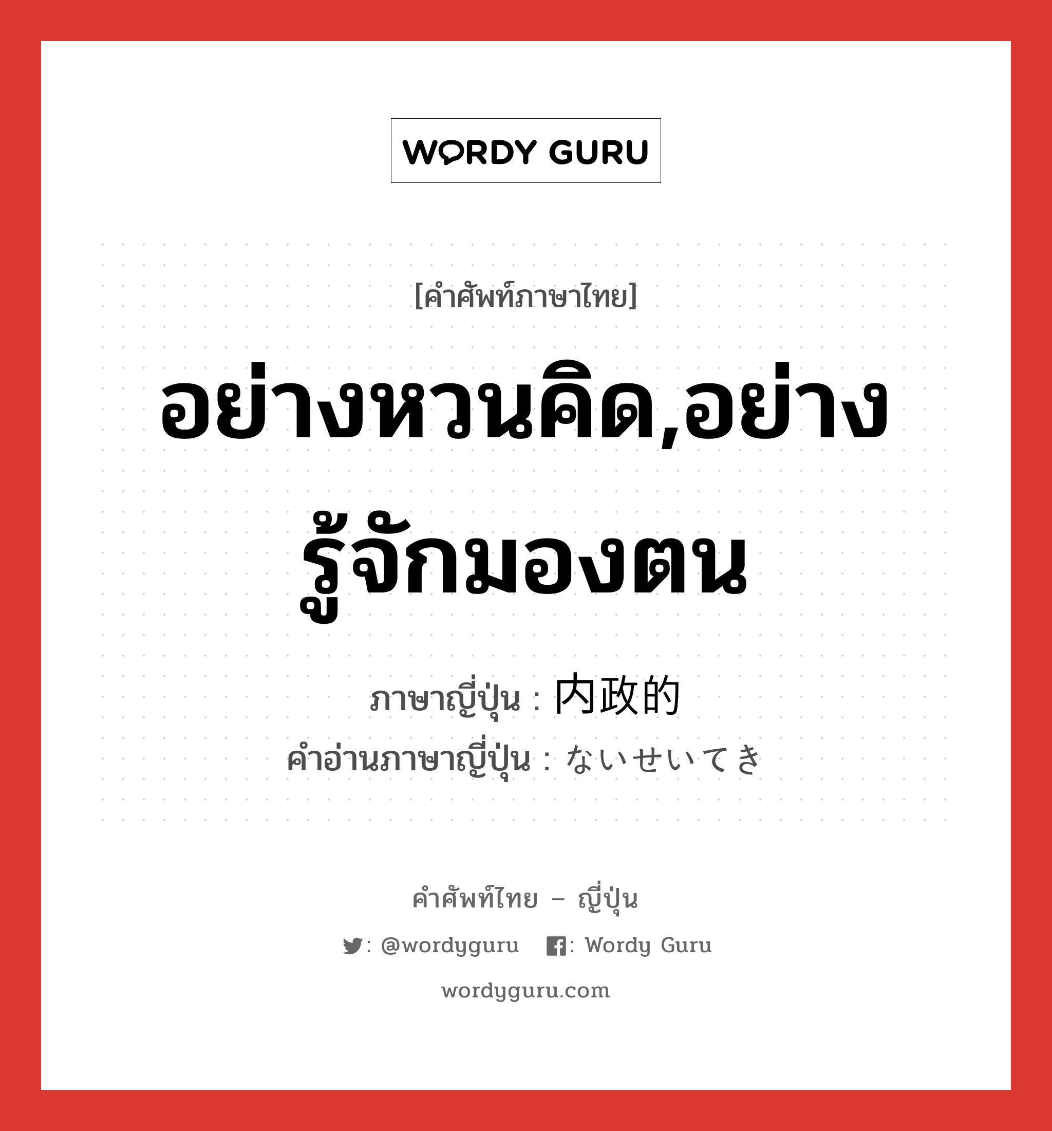 อย่างหวนคิด,อย่างรู้จักมองตน ภาษาญี่ปุ่นคืออะไร, คำศัพท์ภาษาไทย - ญี่ปุ่น อย่างหวนคิด,อย่างรู้จักมองตน ภาษาญี่ปุ่น 内政的 คำอ่านภาษาญี่ปุ่น ないせいてき หมวด adj-na หมวด adj-na