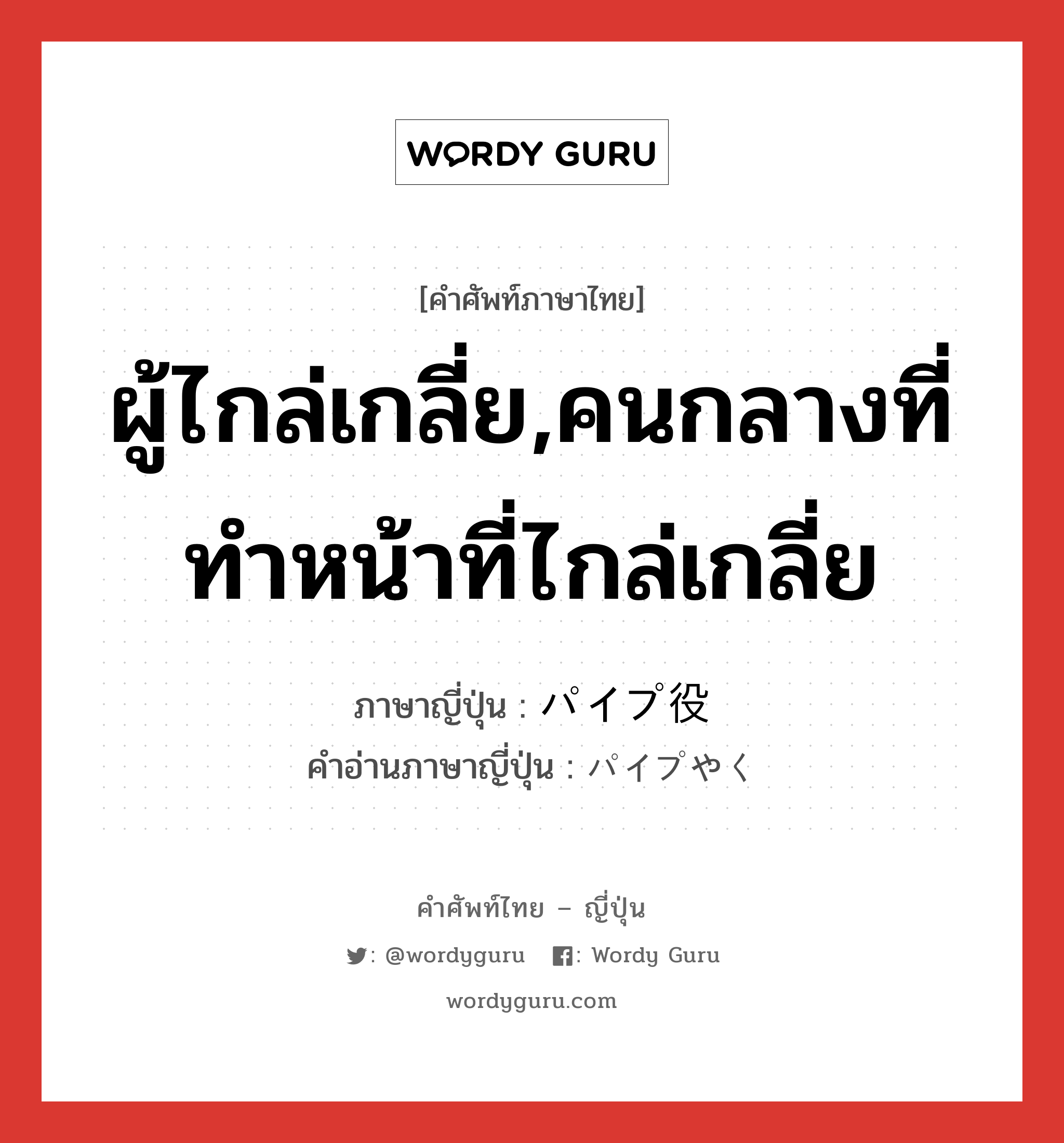 ผู้ไกล่เกลี่ย,คนกลางที่ทำหน้าที่ไกล่เกลี่ย ภาษาญี่ปุ่นคืออะไร, คำศัพท์ภาษาไทย - ญี่ปุ่น ผู้ไกล่เกลี่ย,คนกลางที่ทำหน้าที่ไกล่เกลี่ย ภาษาญี่ปุ่น パイプ役 คำอ่านภาษาญี่ปุ่น パイプやく หมวด n หมวด n