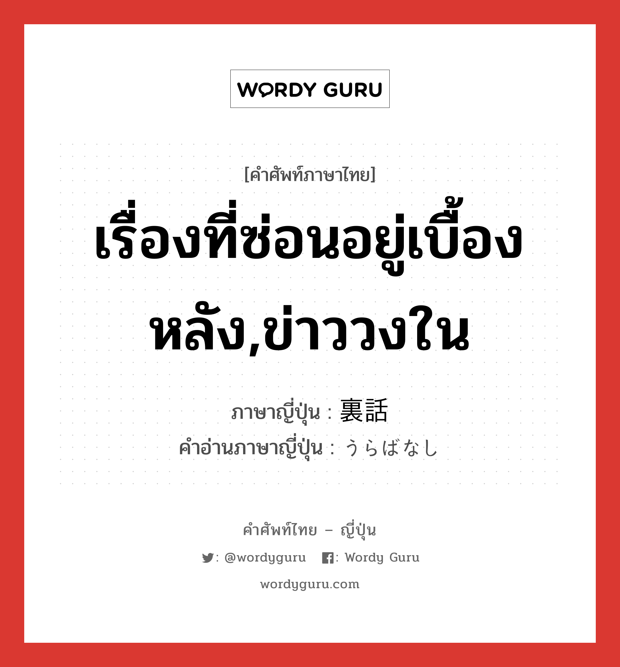 เรื่องที่ซ่อนอยู่เบื้องหลัง,ข่าววงใน ภาษาญี่ปุ่นคืออะไร, คำศัพท์ภาษาไทย - ญี่ปุ่น เรื่องที่ซ่อนอยู่เบื้องหลัง,ข่าววงใน ภาษาญี่ปุ่น 裏話 คำอ่านภาษาญี่ปุ่น うらばなし หมวด n หมวด n