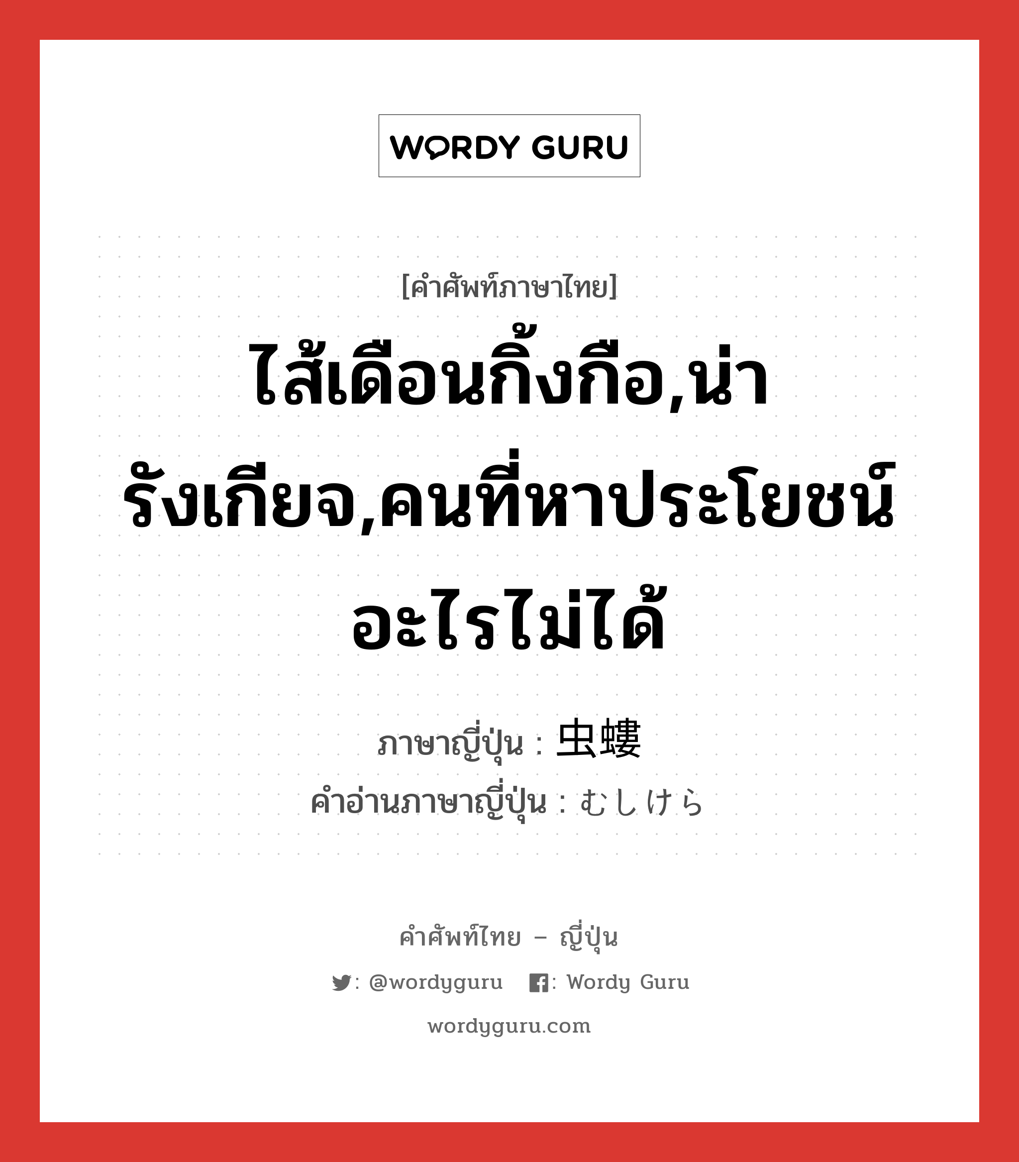 ไส้เดือนกิ้งกือ,น่ารังเกียจ,คนที่หาประโยชน์อะไรไม่ได้ ภาษาญี่ปุ่นคืออะไร, คำศัพท์ภาษาไทย - ญี่ปุ่น ไส้เดือนกิ้งกือ,น่ารังเกียจ,คนที่หาประโยชน์อะไรไม่ได้ ภาษาญี่ปุ่น 虫螻 คำอ่านภาษาญี่ปุ่น むしけら หมวด n หมวด n